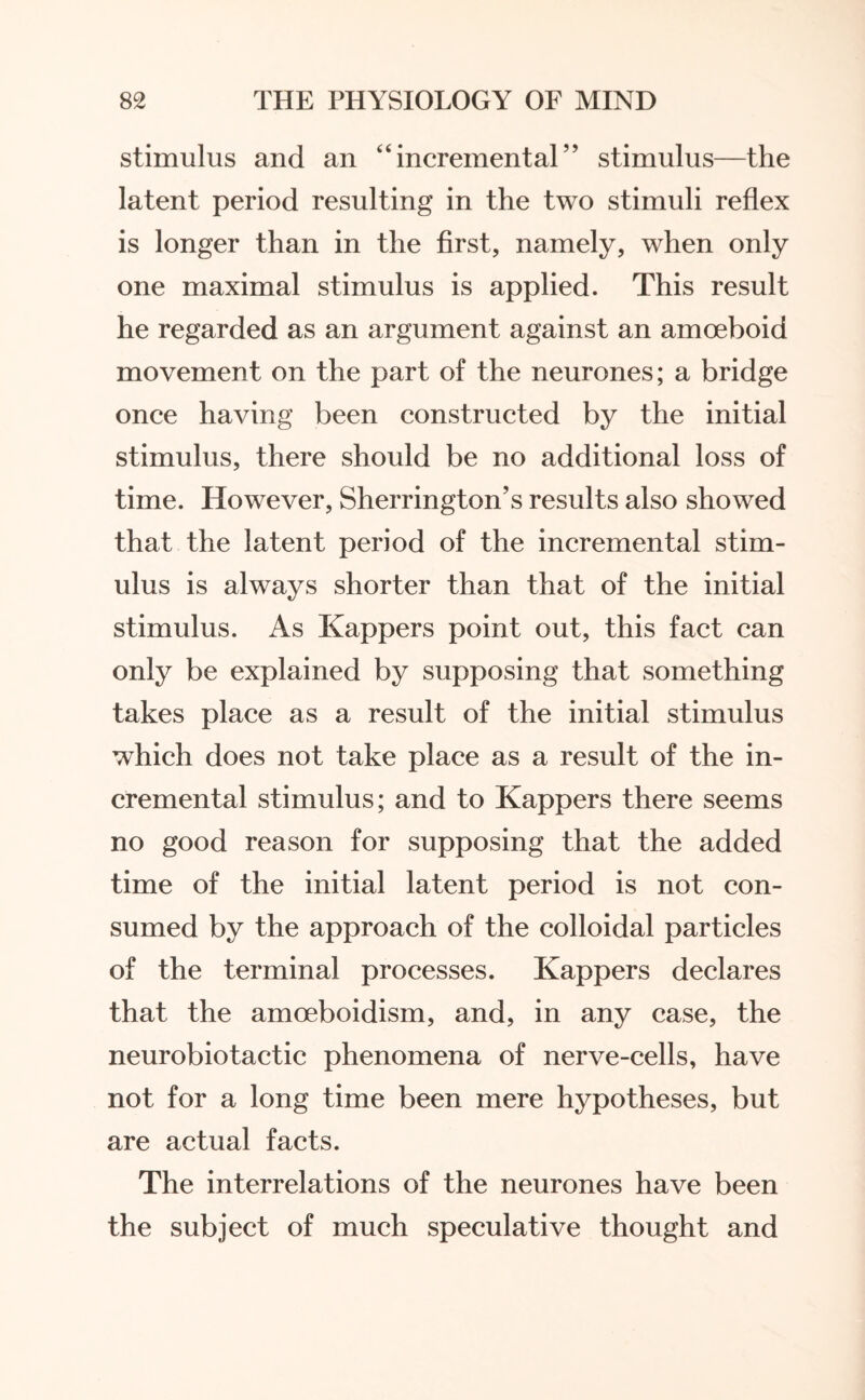 stimulus and an “incremental” stimulus—the latent period resulting in the two stimuli reflex is longer than in the first, namely, when only one maximal stimulus is applied. This result he regarded as an argument against an amoeboid movement on the part of the neurones; a bridge once having been constructed by the initial stimulus, there should be no additional loss of time. However, Sherrington’s results also showed that the latent period of the incremental stim¬ ulus is always shorter than that of the initial stimulus. As Kappers point out, this fact can only be explained by supposing that something takes place as a result of the initial stimulus which does not take place as a result of the in¬ cremental stimulus; and to Kappers there seems no good reason for supposing that the added time of the initial latent period is not con¬ sumed by the approach of the colloidal particles of the terminal processes. Kappers declares that the amoeboidism, and, in any case, the neurobiotactic phenomena of nerve-cells, have not for a long time been mere hypotheses, but are actual facts. The interrelations of the neurones have been the subject of much speculative thought and