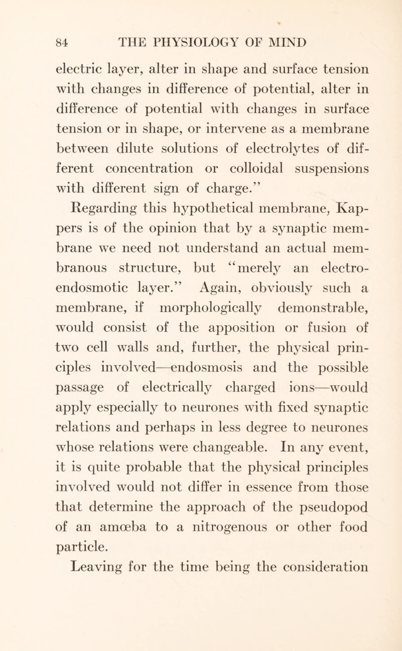 electric layer, alter in shape and surface tension with changes in difference of potential, alter in difference of potential with changes in surface tension or in shape, or intervene as a membrane between dilute solutions of electrolytes of dif¬ ferent concentration or colloidal suspensions with different sign of charge.” Regarding this hypothetical membrane, Kap- pers is of the opinion that by a synaptic mem¬ brane we need not understand an actual mem¬ branous structure, but 4‘merely an electro- endosmotic layer.” Again, obviously such a membrane, if morphologically demonstrable, would consist of the apposition or fusion of two cell walls and, further, the physical prin¬ ciples involved—endosmosis and the possible passage of electrically charged ions—would apply especially to neurones with fixed synaptic relations and perhaps in less degree to neurones whose relations were changeable. In any event, it is quite probable that the physical principles involved would not differ in essence from those that determine the approach of the pseudopod of an amoeba to a nitrogenous or other food particle. Leaving for the time being the consideration