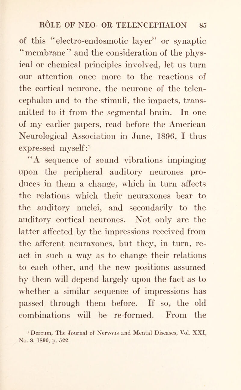 of this “ electro-endosmotic layer” or synaptic “membrane” and the consideration of the phys¬ ical or chemical principles involved, let ns turn our attention once more to the reactions of the cortical neurone, the neurone of the telen¬ cephalon and to the stimuli, the impacts, trans¬ mitted to it from the segmental brain. In one of my earlier papers, read before the American Neurological Association in June, 1896, I thus expressed myself:1 “A sequence of sound vibrations impinging upon the peripheral auditory neurones pro¬ duces in them a change, which in turn affects the relations which their neuraxones bear to the auditory nuclei, and secondarily to the auditory cortical neurones. Not only are the latter affected by the impressions received from the afferent neuraxones, but they, in turn, re¬ act in such a way as to change their relations to each other, and the new positions assumed by them will depend largely upon the fact as to whether a similar sequence of impressions has passed through them before. If so, the old combinations will be re-formed. From the 1 Dercum, The Journal of Nervous and Mental Diseases, Vol. XXI, No. 8, 1896, p. 522.
