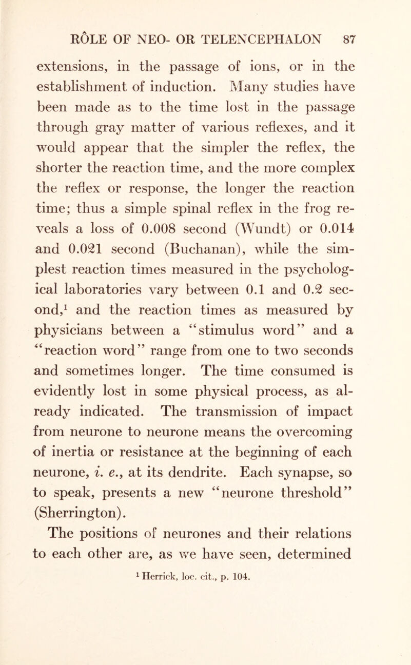 extensions, in the passage of ions, or in the establishment of induction. Many studies have been made as to the time lost in the passage through gray matter of various reflexes, and it would appear that the simpler the reflex, the shorter the reaction time, and the more complex the reflex or response, the longer the reaction time; thus a simple spinal reflex in the frog re¬ veals a loss of 0.008 second (Wundt) or 0.014 and 0.021 second (Buchanan), while the sim¬ plest reaction times measured in the psycholog¬ ical laboratories vary between 0.1 and 0.2 sec¬ ond,1 and the reaction times as measured by physicians between a 44stimulus word” and a reaction word” range from one to two seconds and sometimes longer. The time consumed is evidently lost in some physical process, as al¬ ready indicated. The transmission of impact from neurone to neurone means the overcoming of inertia or resistance at the beginning of each neurone, i. e.9 at its dendrite. Each synapse, so to speak, presents a new 44neurone threshold” (Sherrington). The positions of neurones and their relations to each other are, as we have seen, determined
