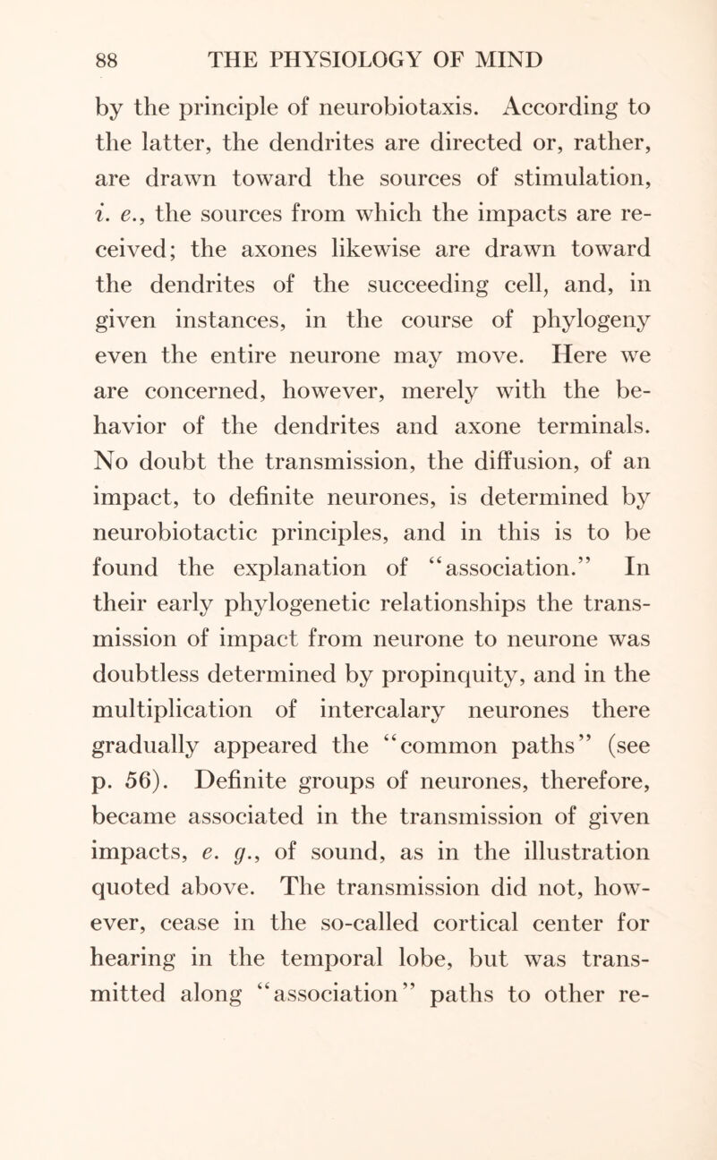 by the principle of neurobiotaxis. According to the latter, the dendrites are directed or, rather, are drawn toward the sources of stimulation, i. e., the sources from which the impacts are re¬ ceived; the axones likewise are drawn toward the dendrites of the succeeding cell, and, in given instances, in the course of phylogeny even the entire neurone may move. Here we are concerned, however, merely with the be¬ havior of the dendrites and axone terminals. No doubt the transmission, the diffusion, of an impact, to definite neurones, is determined by neurobiotactic principles, and in this is to be found the explanation of “association.” In their early phylogenetic relationships the trans¬ mission of impact from neurone to neurone was doubtless determined by propinquity, and in the multiplication of intercalary neurones there gradually appeared the “common paths” (see p. 56). Definite groups of neurones, therefore, became associated in the transmission of given impacts, e. g., of sound, as in the illustration quoted above. The transmission did not, how¬ ever, cease in the so-called cortical center for hearing in the temporal lobe, but was trans¬ mitted along “association” paths to other re-