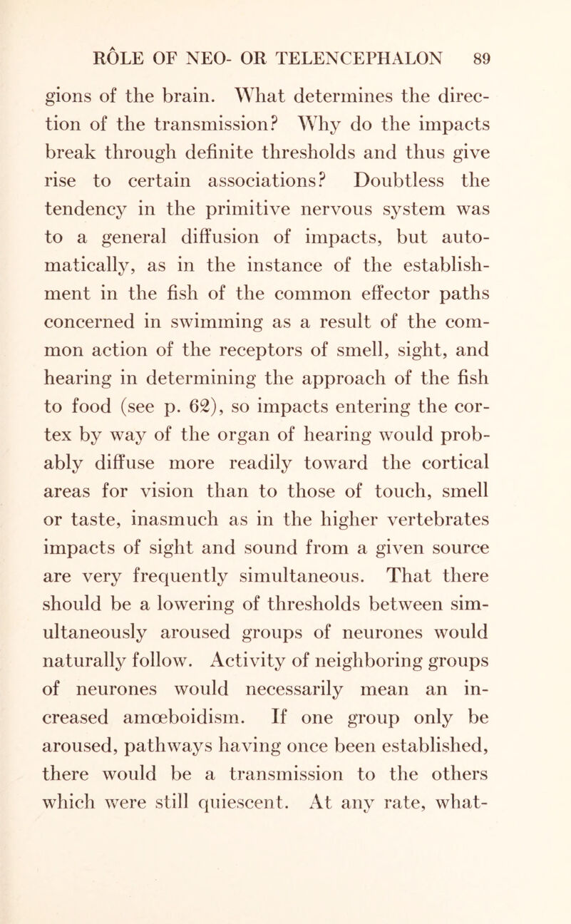 gions of the brain. What determines the direc¬ tion of the transmission? Why do the impacts break through definite thresholds and thus give rise to certain associations? Doubtless the tendency in the primitive nervous system was to a general diffusion of impacts, but auto¬ matically, as in the instance of the establish¬ ment in the fish of the common effector paths concerned in swimming as a result of the com¬ mon action of the receptors of smell, sight, and hearing in determining the approach of the fish to food (see p. 62), so impacts entering the cor¬ tex by way of the organ of hearing would prob¬ ably diffuse more readily toward the cortical areas for vision than to those of touch, smell or taste, inasmuch as in the higher vertebrates impacts of sight and sound from a given source are very frequently simultaneous. That there should be a lowering of thresholds between sim¬ ultaneously aroused groups of neurones would naturally follow. Activity of neighboring groups of neurones would necessarily mean an in¬ creased amoeboidism. If one group only be aroused, pathways having once been established, there would be a transmission to the others which were still quiescent. At any rate, what-