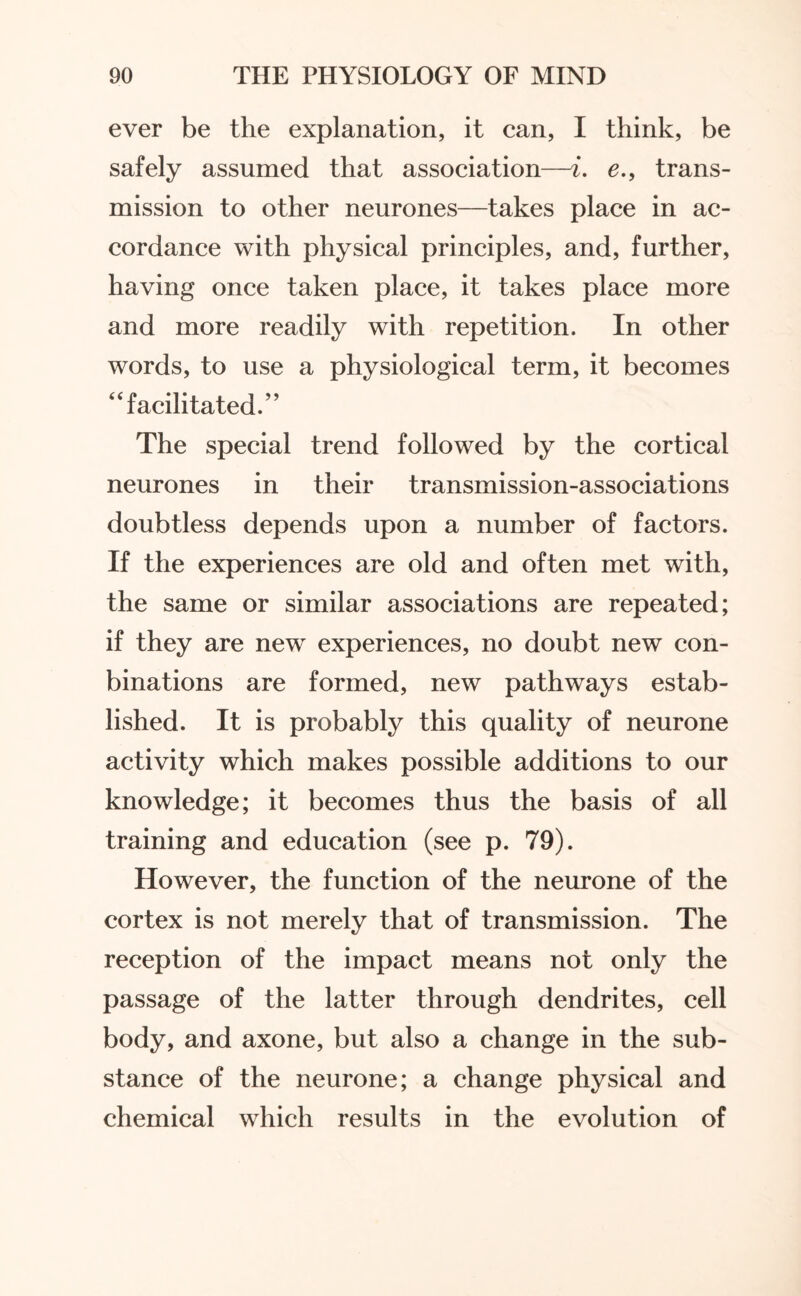 ever be the explanation, it can, I think, be safely assumed that association—i. e., trans¬ mission to other neurones—takes place in ac¬ cordance with physical principles, and, further, having once taken place, it takes place more and more readily with repetition. In other words, to use a physiological term, it becomes “facilitated.” The special trend followed by the cortical neurones in their transmission-associations doubtless depends upon a number of factors. If the experiences are old and often met with, the same or similar associations are repeated; if they are new experiences, no doubt new con- binations are formed, new pathways estab¬ lished. It is probably this quality of neurone activity which makes possible additions to our knowledge; it becomes thus the basis of all training and education (see p. 79). However, the function of the neurone of the cortex is not merely that of transmission. The reception of the impact means not only the passage of the latter through dendrites, cell body, and axone, but also a change in the sub¬ stance of the neurone; a change physical and chemical which results in the evolution of