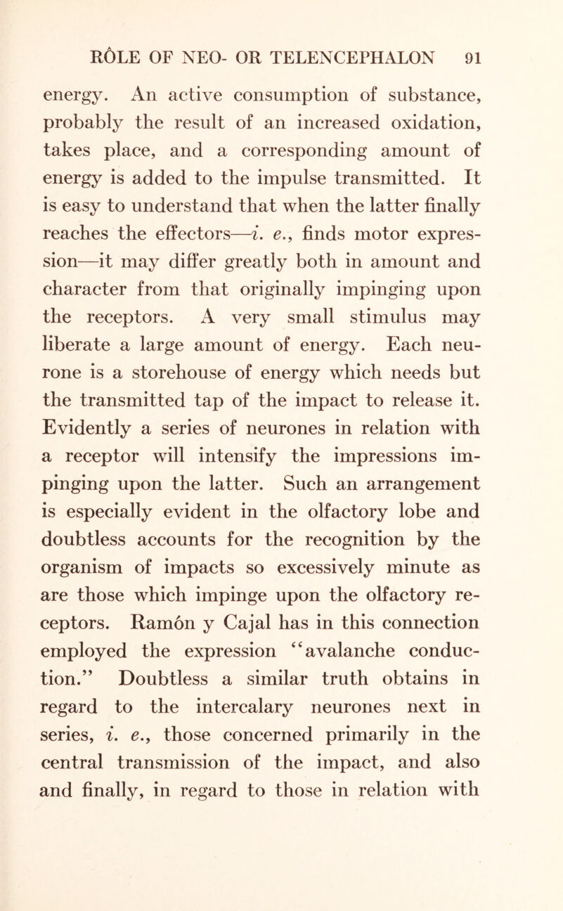 energy. An active consumption of substance, probably the result of an increased oxidation, takes place, and a corresponding amount of energy is added to the impulse transmitted. It is easy to understand that when the latter finally reaches the effectors—i. e., finds motor expres¬ sion—it may differ greatly both in amount and character from that originally impinging upon the receptors. A very small stimulus may liberate a large amount of energy. Each neu¬ rone is a storehouse of energy which needs but the transmitted tap of the impact to release it. Evidently a series of neurones in relation with a receptor will intensify the impressions im¬ pinging upon the latter. Such an arrangement is especially evident in the olfactory lobe and doubtless accounts for the recognition by the organism of impacts so excessively minute as are those which impinge upon the olfactory re¬ ceptors. Ramon y Cajal has in this connection employed the expression avalanche conduc¬ tion.” Doubtless a similar truth obtains in regard to the intercalary neurones next in series, i. e., those concerned primarily in the central transmission of the impact, and also and finally, in regard to those in relation with