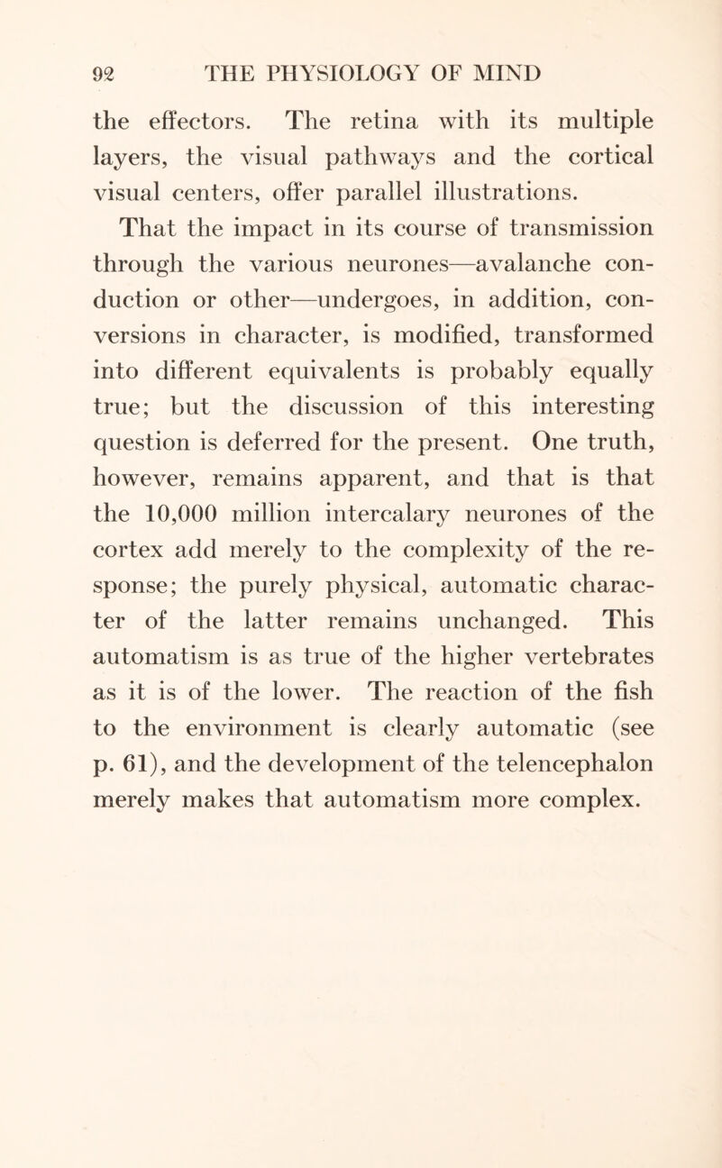 the effectors. The retina with its multiple layers, the visual pathways and the cortical visual centers, offer parallel illustrations. That the impact in its course of transmission through the various neurones—avalanche con¬ duction or other—undergoes, in addition, con¬ versions in character, is modified, transformed into different equivalents is probably equally true; but the discussion of this interesting question is deferred for the present. One truth, however, remains apparent, and that is that the 10,000 million intercalary neurones of the cortex add merely to the complexity of the re¬ sponse; the purely physical, automatic charac¬ ter of the latter remains unchanged. This automatism is as true of the higher vertebrates as it is of the lower. The reaction of the fish to the environment is clearly automatic (see p. 61), and the development of the telencephalon merely makes that automatism more complex.