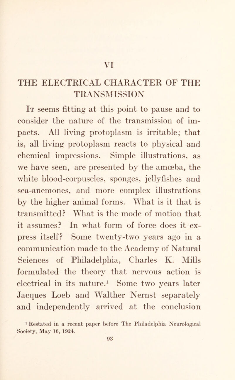 VI THE ELECTRICAL CHARACTER OF THE TRANSMISSION It seems fitting at this point to pause and to consider the nature of the transmission of im¬ pacts. All living protoplasm is irritable; that is, all living protoplasm reacts to physical and chemical impressions. Simple illustrations, as we have seen, are presented by the amoeba, the white blood-corpuscles, sponges, jellyfishes and sea-anemones, and more complex illustrations by the higher animal forms. What is it that is transmitted? What is the mode of motion that it assumes? In what form of force does it ex¬ press itself? Some twenty-two years ago in a communication made to the Academy of Natural Sciences of Philadelphia, Charles K. Mills formulated the theory that nervous action is electrical in its nature.1 Some two years later Jacques Loeb and Walther Nernst separately and independently arrived at the conclusion 1 Restated in a recent paper before The Philadelphia Neurological Society, May 16, 1924.