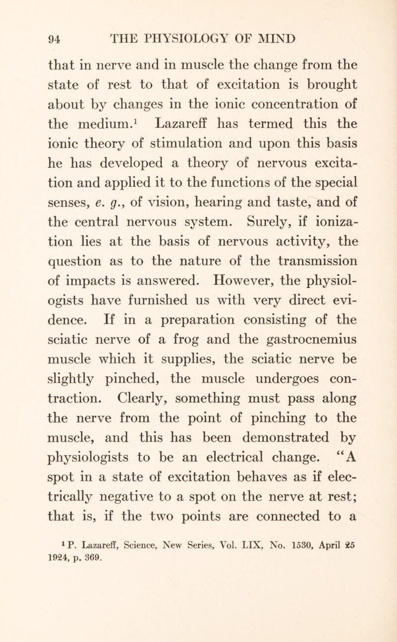 that in nerve and in muscle the change from the state of rest to that of excitation is brought about by changes in the ionic concentration of the medium.1 Lazareff has termed this the ionic theory of stimulation and upon this basis he has developed a theory of nervous excita¬ tion and applied it to the functions of the special senses, e. g., of vision, hearing and taste, and of the central nervous system. Surely, if ioniza¬ tion lies at the basis of nervous activity, the question as to the nature of the transmission of impacts is answered. However, the physiol¬ ogists have furnished us with very direct evi¬ dence. If in a preparation consisting of the sciatic nerve of a frog and the gastrocnemius muscle which it supplies, the sciatic nerve be slightly pinched, the muscle undergoes con¬ traction. Clearly, something must pass along the nerve from the point of pinching to the muscle, and this has been demonstrated by physiologists to be an electrical change. “A spot in a state of excitation behaves as if elec¬ trically negative to a spot on the nerve at rest; that is, if the two points are connected to a 1P. Lazareff, Science, New Series, Vol. LIX, No. 1530, April 25 1924, p. 369.