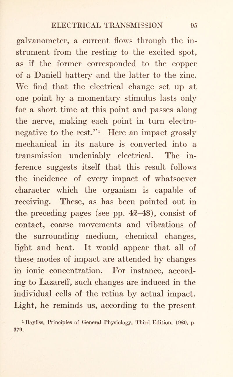 galvanometer, a current flows through the in¬ strument from the resting to the excited spot, as if the former corresponded to the copper of a Daniell battery and the latter to the zinc. We find that the electrical change set up at one point by a momentary stimulus lasts only for a short time at this point and passes along the nerve, making each point in turn electro¬ negative to the rest.”1 Here an impact grossly mechanical in its nature is converted into a transmission undeniably electrical. The in¬ ference suggests itself that this result follows the incidence of every impact of whatsoever character which the organism is capable of receiving. These, as has been pointed out in the preceding pages (see pp. 42-48), consist of contact, coarse movements and vibrations of the surrounding medium, chemical changes, light and heat. It would appear that all of these modes of impact are attended by changes in ionic concentration. For instance, accord¬ ing to Lazareff, such changes are induced in the individual cells of the retina by actual impact. Light, he reminds us, according to the present 1 Bayliss, Principles of General Physiology, Third Edition, 1920, p. 379.