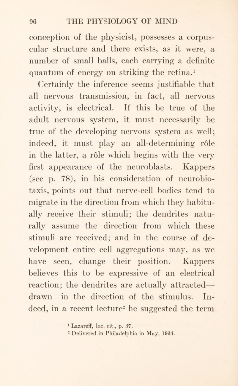 conception of the physicist, possesses a corpus¬ cular structure and there exists, as it were, a number of small balls, each carrying a definite quantum of energy on striking the retina.1 Certainly the inference seems justifiable that all nervous transmission, in fact, all nervous activity, is electrical. If this be true of the adult nervous system, it must necessarily be true of the developing nervous system as well; indeed, it must play an all-determining role in the latter, a role which begins with the very first appearance of the neuroblasts. Kappers (see p. 78), in his consideration of neurobio¬ taxis, points out that nerve-cell bodies tend to migrate in the direction from which they habitu¬ ally receive their stimuli; the dendrites natu¬ rally assume the direction from which these stimuli are received; and in the course of de¬ velopment entire cell aggregations may, as we have seen, change their position. Kappers believes this to be expressive of an electrical reaction; the dendrites are actually attracted— drawn—in the direction of the stimulus. In¬ deed, in a recent lecture2 he suggested the term 1 Lazareff, loc. cit., p. 37. 2 Delivered in Philadelphia in May, 1924.