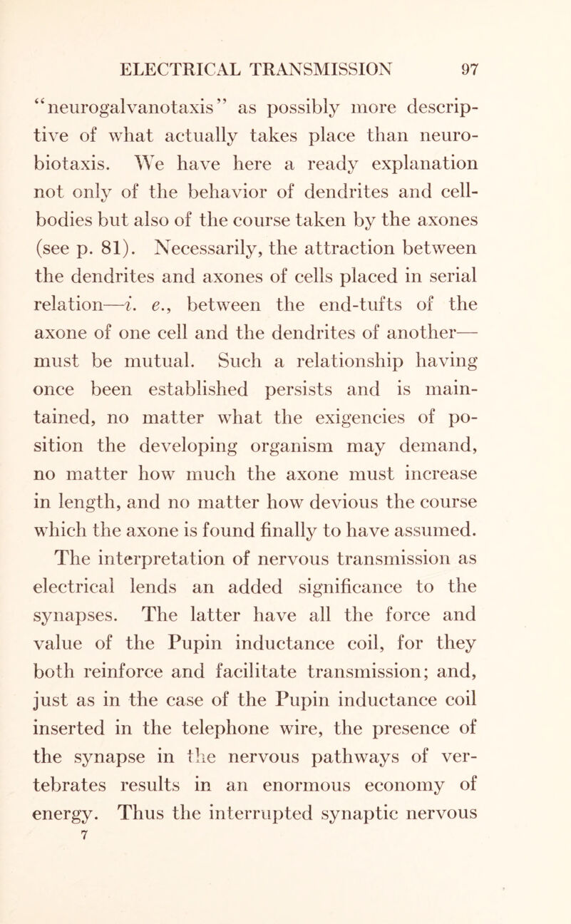 “ neurogalvanotaxis ” as possibly more descrip¬ tive of what actually takes place than neuro¬ bio taxis. We have here a ready explanation not only of the behavior of dendrites and cell- bodies but also of the course taken by the axones (see p. 81). Necessarily, the attraction between the dendrites and axones of cells placed in serial relation—i. e., between the end-tufts of the axone of one cell and the dendrites of another— must be mutual. Such a relationship having once been established persists and is main¬ tained, no matter what the exigencies of po¬ sition the developing organism may demand, no matter how much the axone must increase in length, and no matter how devious the course which the axone is found finally to have assumed. The interpretation of nervous transmission as electrical lends an added significance to the synapses. The latter have all the force and value of the Pupin inductance coil, for they both reinforce and facilitate transmission; and, just as in the case of the Pupin inductance coil inserted in the telephone wire, the presence of the synapse in the nervous pathways of ver¬ tebrates results in an enormous economy of energy. Thus the interrupted synaptic nervous 7