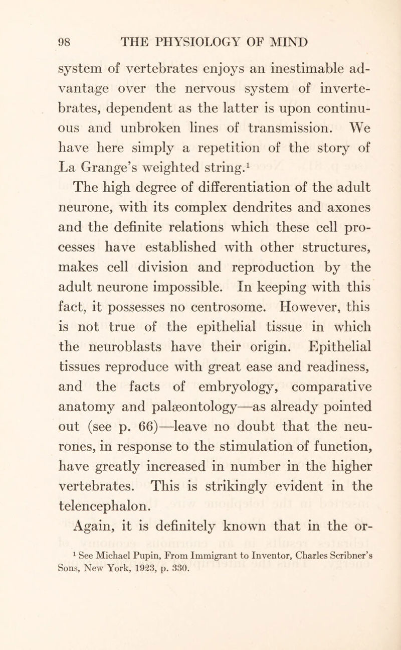 system of vertebrates enjoys an inestimable ad¬ vantage over the nervous system of inverte¬ brates, dependent as the latter is upon continu¬ ous and unbroken lines of transmission. We have here simply a repetition of the story of La Grange’s weighted string.1 The high degree of differentiation of the adult neurone, with its complex dendrites and axones and the definite relations which these cell pro¬ cesses have established with other structures, makes cell division and reproduction by the adult neurone impossible. In keeping with this fact, it possesses no centrosome. However, this is not true of the epithelial tissue in which the neuroblasts have their origin. Epithelial tissues reproduce with great ease and readiness, and the facts of embryology, comparative anatomy and palaeontology—as already pointed out (see p. 66)—leave no doubt that the neu¬ rones, in response to the stimulation of function, have greatly increased in number in the higher vertebrates. This is strikingly evident in the telencephalon. Again, it is definitely known that in the or- 1 See Michael Pupin, From Immigrant to Inventor, Charles Scribner’s Sons, New York, 1923, p. 330.