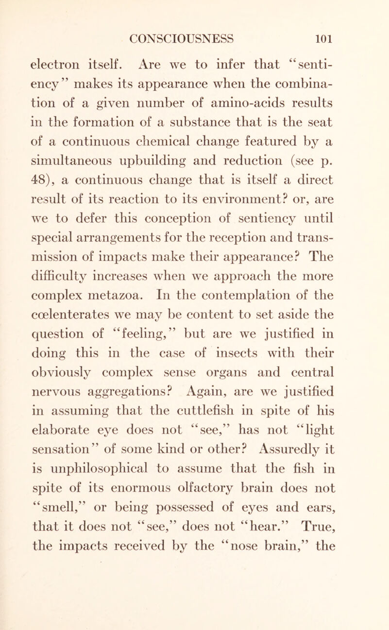 electron itself. Are we to infer that “senti- ency” makes its appearance when the combina¬ tion of a given number of amino-acids results in the formation of a substance that is the seat of a continuous chemical change featured by a simultaneous upbuilding and reduction (see p. 48), a continuous change that is itself a direct result of its reaction to its environment? or, are we to defer this conception of sentiency until special arrangements for the reception and trans¬ mission of impacts make their appearance? The difficulty increases when we approach the more complex metazoa. In the contemplation of the coelenterates we may be content to set aside the question of “feeling,” but are we justified in doing this in the case of insects with their obviously complex sense organs and central nervous aggregations? Again, are we justified in assuming that the cuttlefish in spite of his elaborate eye does not “see,’' has not “light sensation” of some kind or other? Assuredly it is unphilosophical to assume that the fish in spite of its enormous olfactory brain does not “smell,” or being possessed of eyes and ears, that it does not “see,” does not “hear.” True, the impacts received by the “nose brain,” the