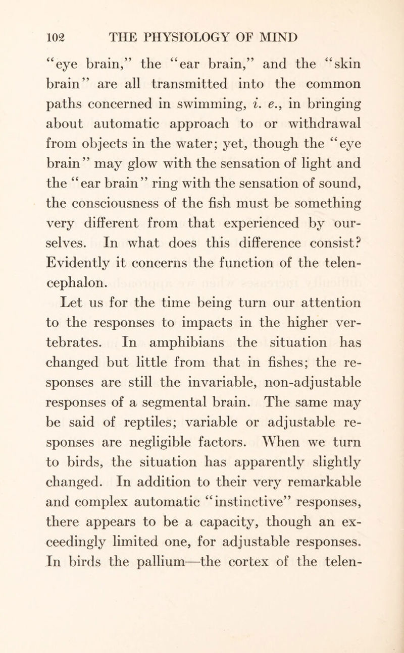 “eye brain,” the “ear brain,” and the “skin brain” are all transmitted into the common paths concerned in swimming, i. e.9 in bringing about automatic approach to or withdrawal from objects in the water; yet, though the “eye brain” may glow with the sensation of light and the “ear brain” ring with the sensation of sound, the consciousness of the fish must be something very different from that experienced by our¬ selves. In what does this difference consist? Evidently it concerns the function of the telen¬ cephalon. Let us for the time being turn our attention to the responses to impacts in the higher ver¬ tebrates. In amphibians the situation has changed but little from that in fishes; the re¬ sponses are still the invariable, non-adjustable responses of a segmental brain. The same may be said of reptiles; variable or adjustable re¬ sponses are negligible factors. When we turn to birds, the situation has apparently slightly changed. In addition to their very remarkable and complex automatic “instinctive” responses, there appears to be a capacity, though an ex¬ ceedingly limited one, for adjustable responses. In birds the pallium—the cortex of the telen-