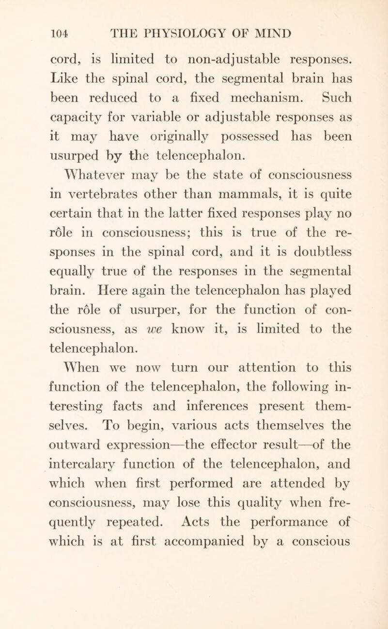cord, is limited to non-adjustable responses. Like the spinal cord, the segmental brain has been reduced to a fixed mechanism. Such capacity for variable or adjustable responses as it may have originally possessed has been usurped by the telencephalon. Whatever may be the state of consciousness in vertebrates other than mammals, it is quite certain that in the latter fixed responses play no role in consciousness; this is true of the re¬ sponses in the spinal cord, and it is doubtless equally true of the responses in the segmental brain. Here again the telencephalon has played the role of usurper, for the function of con¬ sciousness, as we know it, is limited to the telencephalon. When we now turn our attention to this function of the telencephalon, the following in¬ teresting facts and inferences present them¬ selves. To begin, various acts themselves the outward expression—the effector result—of the intercalary function of the telencephalon, and which when first performed are attended by consciousness, may lose this quality when fre¬ quently repeated. Acts the performance of which is at first accompanied by a conscious