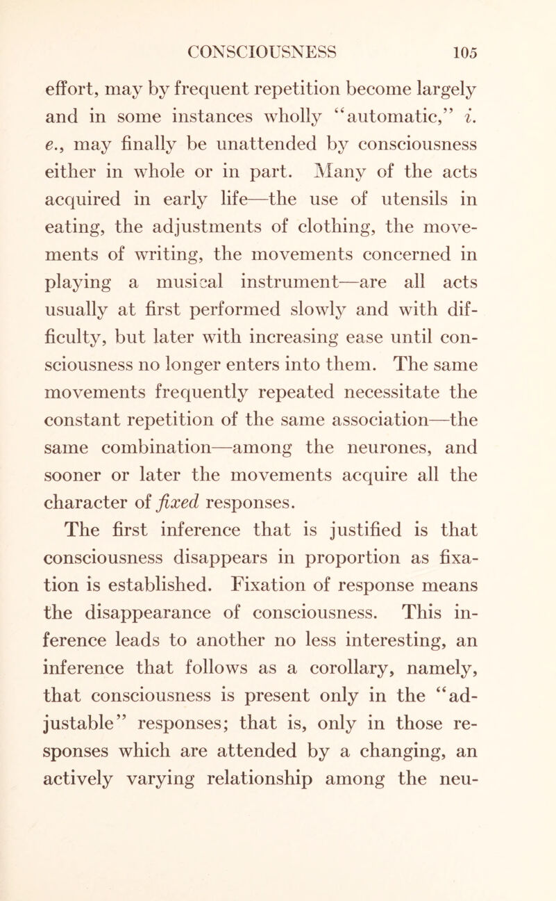 effort, may by frequent repetition become largely and in some instances wholly “automatic,” i. e., may finally be unattended by consciousness either in whole or in part. Many of the acts acquired in early life—the use of utensils in eating, the adjustments of clothing, the move¬ ments of writing, the movements concerned in playing a musical instrument—are all acts usually at first performed slowly and with dif¬ ficulty, but later with increasing ease until con¬ sciousness no longer enters into them. The same movements frequently repeated necessitate the constant repetition of the same association—the same combination—among the neurones, and sooner or later the movements acquire all the character of fixed responses. The first inference that is justified is that consciousness disappears in proportion as fixa¬ tion is established. Fixation of response means the disappearance of consciousness. This in¬ ference leads to another no less interesting, an inference that follows as a corollary, namely, that consciousness is present only in the 4‘ad¬ justable” responses; that is, only in those re¬ sponses which are attended by a changing, an actively varying relationship among the neu-