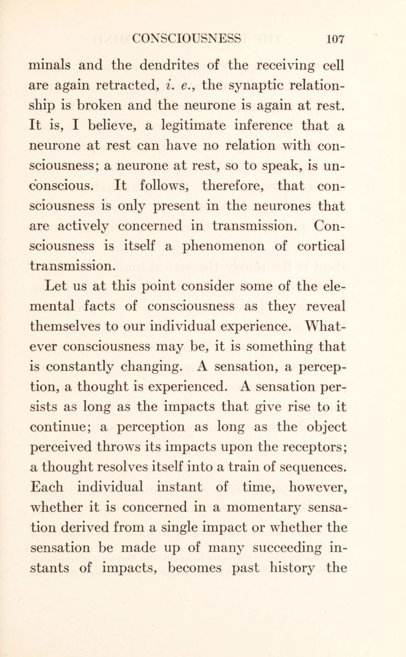 minals and the dendrites of the receiving cell are again retracted, i. e., the synaptic relation¬ ship is broken and the neurone is again at rest. It is, I believe, a legitimate inference that a neurone at rest can have no relation with con¬ sciousness; a neurone at rest, so to speak, is un¬ conscious. It follows, therefore, that con¬ sciousness is only present in the neurones that are actively concerned in transmission. Con¬ sciousness is itself a phenomenon of cortical transmission. Let us at this point consider some of the ele¬ mental facts of consciousness as they reveal themselves to our individual experience. What¬ ever consciousness may be, it is something that is constantly changing. A sensation, a percep¬ tion, a thought is experienced. A sensation per¬ sists as long as the impacts that give rise to it continue; a perception as long as the object perceived throws its impacts upon the receptors; a thought resolves itself into a train of sequences. Each individual instant of time, however, whether it is concerned in a momentary sensa¬ tion derived from a single impact or whether the sensation be made up of many succeeding in¬ stants of impacts, becomes past history the
