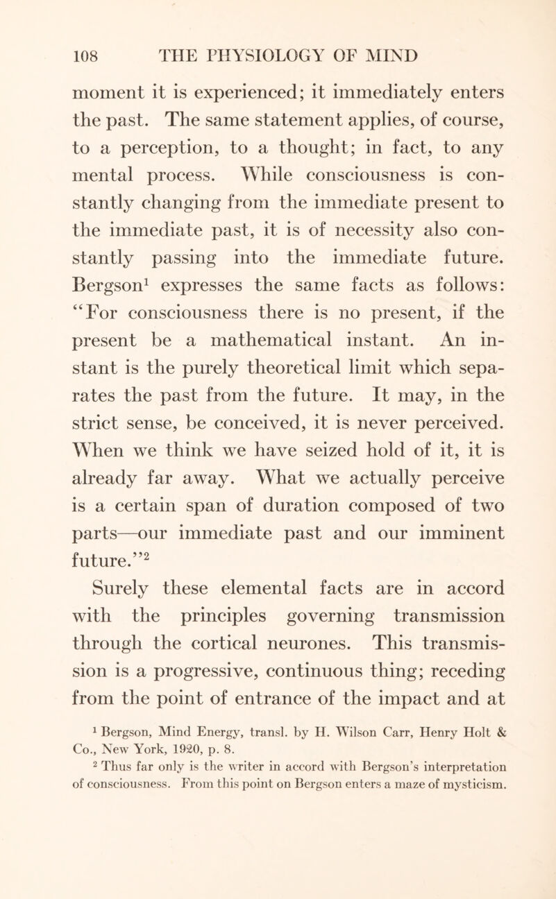 moment it is experienced; it immediately enters the past. The same statement applies, of course, to a perception, to a thought; in fact, to any mental process. While consciousness is con¬ stantly changing from the immediate present to the immediate past, it is of necessity also con¬ stantly passing into the immediate future. Bergson1 expresses the same facts as follows: “For consciousness there is no present, if the present be a mathematical instant. An in¬ stant is the purely theoretical limit which sepa¬ rates the past from the future. It may, in the strict sense, be conceived, it is never perceived. When we think we have seized hold of it, it is already far away. What we actually perceive is a certain span of duration composed of two parts—our immediate past and our imminent future.”2 Surely these elemental facts are in accord with the principles governing transmission through the cortical neurones. This transmis¬ sion is a progressive, continuous thing; receding from the point of entrance of the impact and at 1 Bergson, Mind Energy, transl. by H. Wilson Carr, Henry Holt & Co., New York, 1920, p. 8. 2 Thus far only is the writer in accord with Bergson’s interpretation of consciousness. From this point on Bergson enters a maze of mysticism.