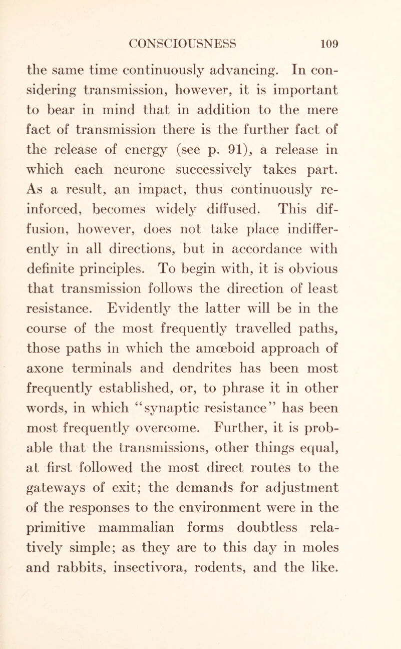 the same time continuously advancing. In con¬ sidering transmission, however, it is important to bear in mind that in addition to the mere fact of transmission there is the further fact of the release of energy (see p. 91), a release in which each neurone successively takes part. As a result, an impact, thus continuously re¬ inforced, becomes widely diffused. This dif¬ fusion, however, does not take place indiffer¬ ently in all directions, but in accordance with definite principles. To begin with, it is obvious that transmission follows the direction of least resistance. Evidently the latter will be in the course of the most frequently travelled paths, those paths in which the amoeboid approach of axone terminals and dendrites has been most frequently established, or, to phrase it in other words, in which “synaptic resistance” has been most frequently overcome. Further, it is prob¬ able that the transmissions, other things equal, at first followed the most direct routes to the gateways of exit; the demands for adjustment of the responses to the environment were in the primitive mammalian forms doubtless rela¬ tively simple; as they are to this day in moles and rabbits, insectivora, rodents, and the like.