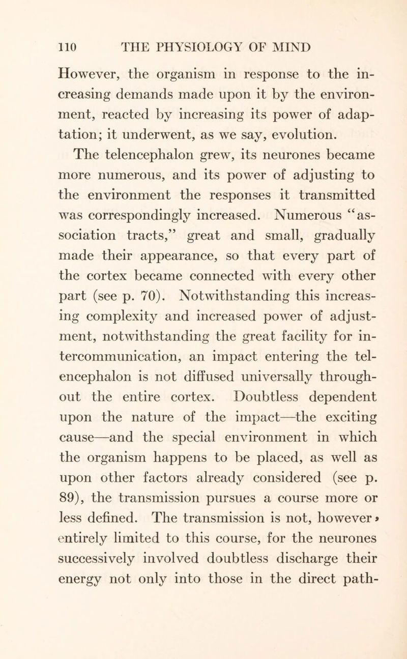 However, the organism in response to the in¬ creasing demands made upon it by the environ¬ ment, reacted by increasing its power of adap¬ tation; it underwent, as we say, evolution. The telencephalon grew, its neurones became more numerous, and its power of adjusting to the environment the responses it transmitted was correspondingly increased. Numerous “as¬ sociation tracts,” great and small, gradually made their appearance, so that every part of the cortex became connected with every other part (see p. 70). Notwithstanding this increas¬ ing complexity and increased power of adjust¬ ment, notwithstanding the great facility for in¬ tercommunication, an impact entering the tel¬ encephalon is not diffused universally through¬ out the entire cortex. Doubtless dependent upon the nature of the impact—the exciting cause—and the special environment in which the organism happens to be placed, as well as upon other factors already considered (see p. 89), the transmission pursues a course more or less defined. The transmission is not, however > entirely limited to this course, for the neurones successively involved doubtless discharge their energy not only into those in the direct path-