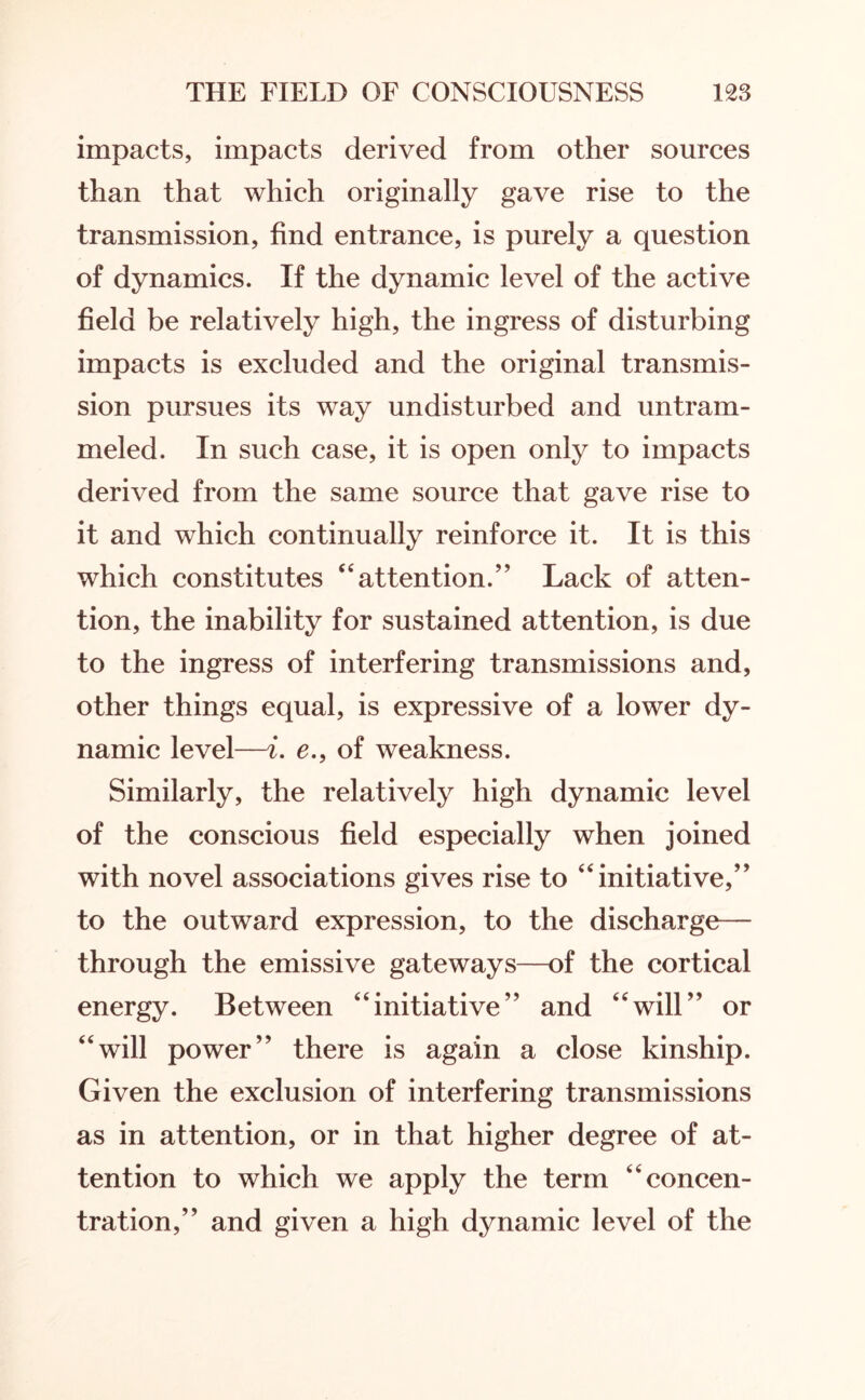 impacts, impacts derived from other sources than that which originally gave rise to the transmission, find entrance, is purely a question of dynamics. If the dynamic level of the active field be relatively high, the ingress of disturbing impacts is excluded and the original transmis¬ sion pursues its way undisturbed and untram¬ meled. In such case, it is open only to impacts derived from the same source that gave rise to it and which continually reinforce it. It is this which constitutes “attention.” Lack of atten¬ tion, the inability for sustained attention, is due to the ingress of interfering transmissions and, other things equal, is expressive of a lower dy¬ namic level—i. e., of weakness. Similarly, the relatively high dynamic level of the conscious field especially when joined with novel associations gives rise to “initiative,” to the outward expression, to the discharge— through the emissive gateways—of the cortical energy. Between “initiative” and “will” or “will power” there is again a close kinship. Given the exclusion of interfering transmissions as in attention, or in that higher degree of at¬ tention to which we apply the term “concen¬ tration,” and given a high dynamic level of the