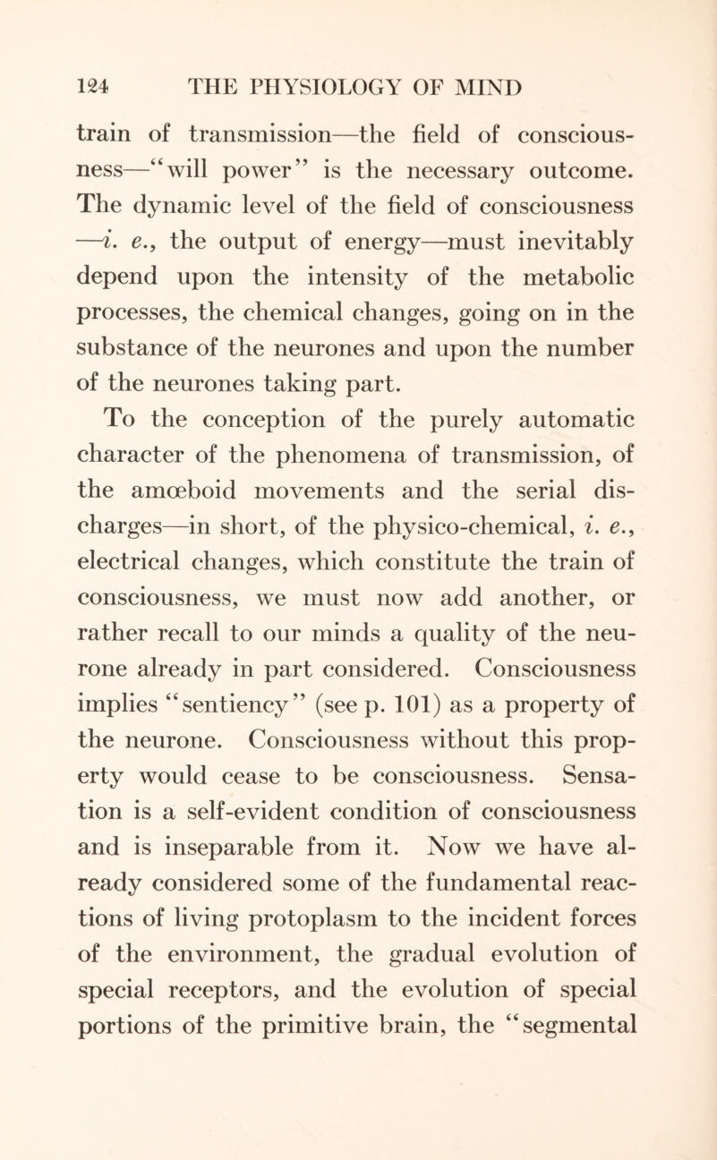 train of transmission—the field of conscious¬ ness—“will power” is the necessary outcome. The dynamic level of the field of consciousness —i. e., the output of energy—must inevitably depend upon the intensity of the metabolic processes, the chemical changes, going on in the substance of the neurones and upon the number of the neurones taking part. To the conception of the purely automatic character of the phenomena of transmission, of the amoeboid movements and the serial dis¬ charges—in short, of the physico-chemical, i. e., electrical changes, which constitute the train of consciousness, we must now add another, or rather recall to our minds a quality of the neu¬ rone already in part considered. Consciousness implies “sentiency” (see p. 101) as a property of the neurone. Consciousness without this prop¬ erty would cease to be consciousness. Sensa¬ tion is a self-evident condition of consciousness and is inseparable from it. Now we have al¬ ready considered some of the fundamental reac¬ tions of living protoplasm to the incident forces of the environment, the gradual evolution of special receptors, and the evolution of special portions of the primitive brain, the “segmental