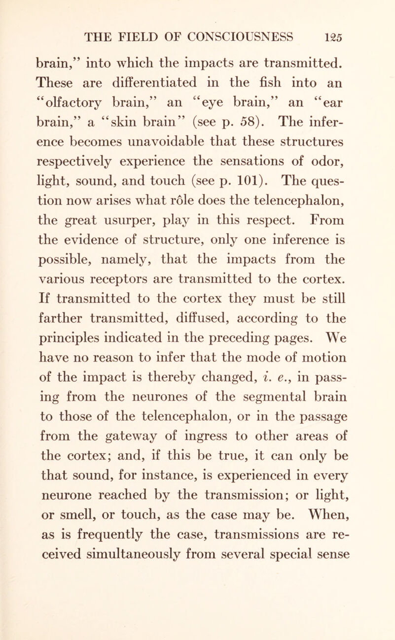 brain,” into which the impacts are transmitted. These are differentiated in the fish into an “olfactory brain,” an “eye brain,” an “ear brain,” a “skin brain” (see p. 58). The infer¬ ence becomes unavoidable that these structures respectively experience the sensations of odor, light, sound, and touch (see p. 101). The ques¬ tion now arises what role does the telencephalon, the great usurper, play in this respect. From the evidence of structure, only one inference is possible, namely, that the impacts from the various receptors are transmitted to the cortex. If transmitted to the cortex they must be still farther transmitted, diffused, according to the principles indicated in the preceding pages. We have no reason to infer that the mode of motion of the impact is thereby changed, i. e.9 in pass¬ ing from the neurones of the segmental brain to those of the telencephalon, or in the passage from the gateway of ingress to other areas of the cortex; and, if this be true, it can only be that sound, for instance, is experienced in every neurone reached by the transmission; or light, or smell, or touch, as the case may be. When, as is frequently the case, transmissions are re¬ ceived simultaneously from several special sense
