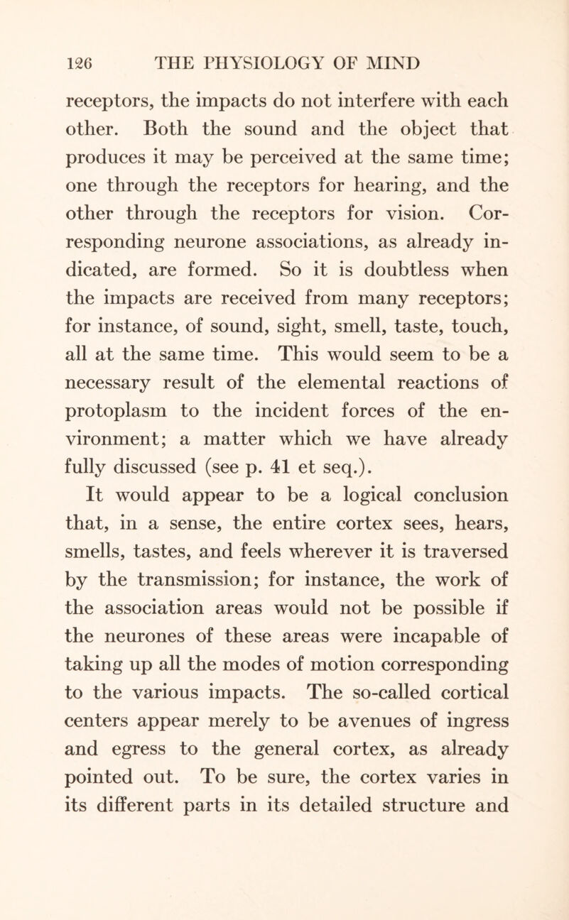 receptors, the impacts do not interfere with each other. Both the sound and the object that produces it may be perceived at the same time; one through the receptors for hearing, and the other through the receptors for vision. Cor¬ responding neurone associations, as already in¬ dicated, are formed. So it is doubtless when the impacts are received from many receptors; for instance, of sound, sight, smell, taste, touch, all at the same time. This would seem to be a necessary result of the elemental reactions of protoplasm to the incident forces of the en¬ vironment; a matter which we have already fully discussed (see p. 41 et seq.). It would appear to be a logical conclusion that, in a sense, the entire cortex sees, hears, smells, tastes, and feels wherever it is traversed by the transmission; for instance, the work of the association areas would not be possible if the neurones of these areas were incapable of taking up all the modes of motion corresponding to the various impacts. The so-called cortical centers appear merely to be avenues of ingress and egress to the general cortex, as already pointed out. To be sure, the cortex varies in its different parts in its detailed structure and
