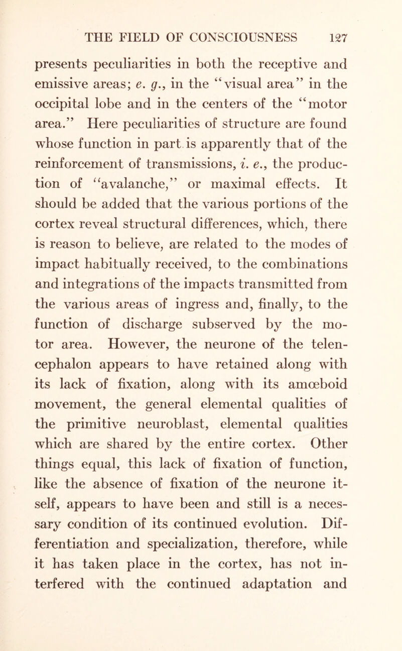 presents peculiarities in both the receptive and emissive areas; e. g., in the ‘'visual area” in the occipital lobe and in the centers of the “motor area.” Here peculiarities of structure are found whose function in part is apparently that of the reinforcement of transmissions, i. e., the produc¬ tion of “avalanche,” or maximal effects. It should be added that the various portions of the cortex reveal structural differences, which, there is reason to believe, are related to the modes of impact habitually received, to the combinations and integrations of the impacts transmitted from the various areas of ingress and, finally, to the function of discharge subserved by the mo¬ tor area. However, the neurone of the telen¬ cephalon appears to have retained along with its lack of fixation, along with its amoeboid movement, the general elemental qualities of the primitive neuroblast, elemental qualities which are shared by the entire cortex. Other things equal, this lack of fixation of function, like the absence of fixation of the neurone it¬ self, appears to have been and still is a neces¬ sary condition of its continued evolution. Dif¬ ferentiation and specialization, therefore, while it has taken place in the cortex, has not in¬ terfered with the continued adaptation and