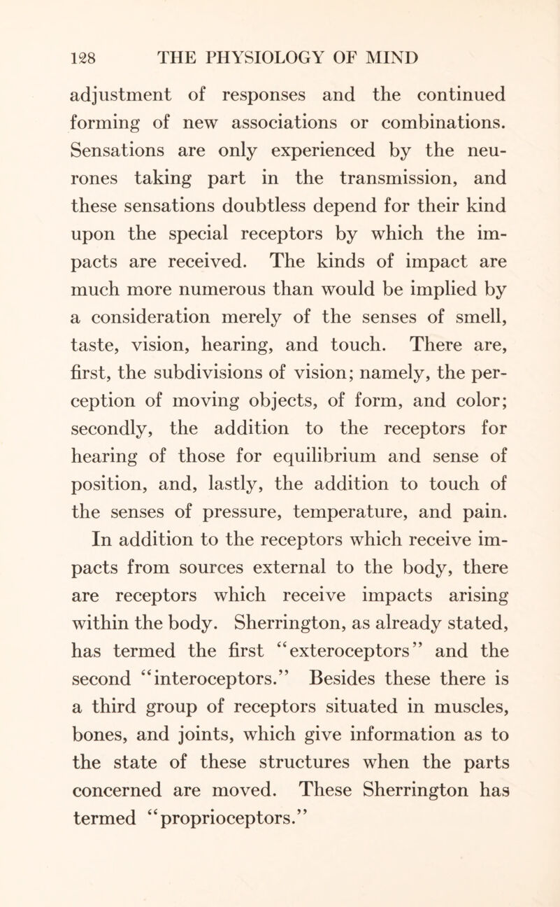 adjustment of responses and the continued forming of new associations or combinations. Sensations are only experienced by the neu¬ rones taking part in the transmission, and these sensations doubtless depend for their kind upon the special receptors by which the im¬ pacts are received. The kinds of impact are much more numerous than would be implied by a consideration merely of the senses of smell, taste, vision, hearing, and touch. There are, first, the subdivisions of vision; namely, the per¬ ception of moving objects, of form, and color; secondly, the addition to the receptors for hearing of those for equilibrium and sense of position, and, lastly, the addition to touch of the senses of pressure, temperature, and pain. In addition to the receptors which receive im¬ pacts from sources external to the body, there are receptors which receive impacts arising within the body. Sherrington, as already stated, has termed the first “ exteroceptors ” and the second “interoceptors.” Besides these there is a third group of receptors situated in muscles, bones, and joints, which give information as to the state of these structures when the parts concerned are moved. These Sherrington has termed “proprioceptors.”
