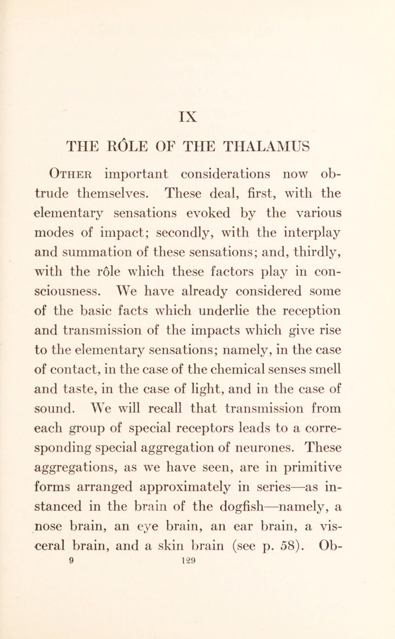 IX THE ROLE OF THE THALAMUS Other important considerations now ob¬ trude themselves. These deal, first, with the elementary sensations evoked by the various modes of impact; secondly, with the interplay and summation of these sensations; and, thirdly, with the role which these factors play in con¬ sciousness. We have already considered some of the basic facts which underlie the reception and transmission of the impacts which give rise to the elementary sensations; namely, in the case of contact, in the case of the chemical senses smell and taste, in the case of light, and in the case of sound. We will recall that transmission from each group of special receptors leads to a corre¬ sponding special aggregation of neurones. These aggregations, as we have seen, are in primitive forms arranged approximately in series—as in¬ stanced in the brain of the dogfish—namely, a nose brain, an eye brain, an ear brain, a vis¬ ceral brain, and a skin brain (see p. 58). Ob-