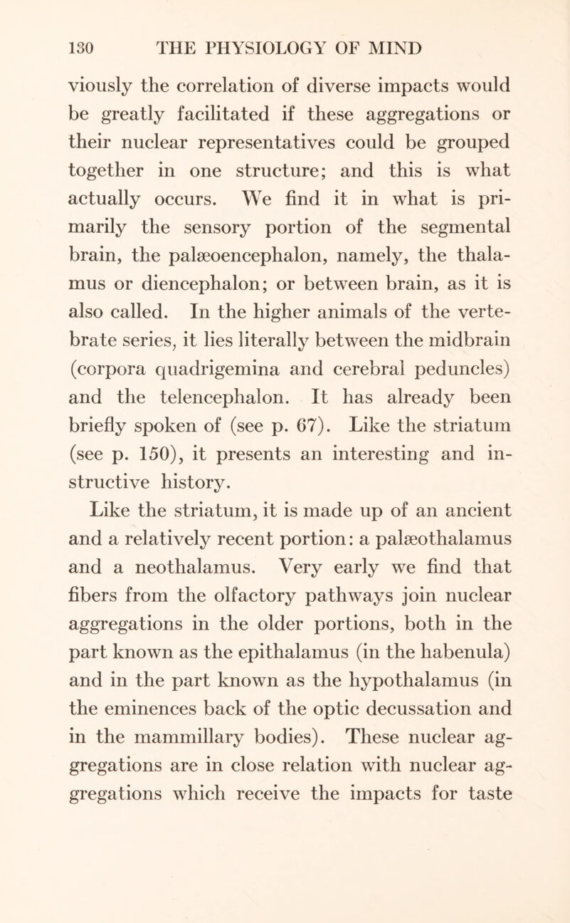 viously the correlation of diverse impacts would be greatly facilitated if these aggregations or their nuclear representatives could be grouped together in one structure; and this is what actually occurs. We find it in what is pri¬ marily the sensory portion of the segmental brain, the palaeoencephalon, namely, the thala¬ mus or diencephalon; or between brain, as it is also called. In the higher animals of the verte¬ brate series, it lies literally between the midbrain (corpora quadrigemina and cerebral peduncles) and the telencephalon. It has already been briefly spoken of (see p. 67). Like the striatum (see p. 150), it presents an interesting and in¬ structive history. Like the striatum, it is made up of an ancient and a relatively recent portion: a palseothalamus and a neothalamus. Very early we find that fibers from the olfactory pathways join nuclear aggregations in the older portions, both in the part known as the epithalamus (in the habenula) and in the part known as the hypothalamus (in the eminences back of the optic decussation and in the mammillary bodies). These nuclear ag¬ gregations are in close relation with nuclear ag¬ gregations which receive the impacts for taste