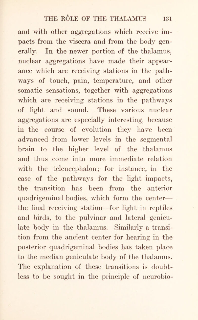 and with other aggregations which receive im¬ pacts from the viscera and from the body gen¬ erally. In the newer portion of the thalamus, nuclear aggregations have made their appear¬ ance which are receiving stations in the path¬ ways of touch, pain, temperature, and other somatic sensations, together with aggregations which are receiving stations in the pathways of light and sound. These various nuclear aggregations are especially interesting, because in the course of evolution they have been advanced from lower levels in the segmental brain to the higher level of the thalamus and thus come into more immediate relation with the telencephalon; for instance, in the case of the pathways for the light impacts, the transition has been from the anterior quadrigeminal bodies, which form the center— the final receiving station—for light in reptiles and birds, to the pulvinar and lateral genicu¬ late body in the thalamus. Similarly a transi¬ tion from the ancient center for hearing in the posterior quadrigeminal bodies has taken place to the median geniculate body of the thalamus. The explanation of these transitions is doubt¬ less to be sought in the principle of neurobio-