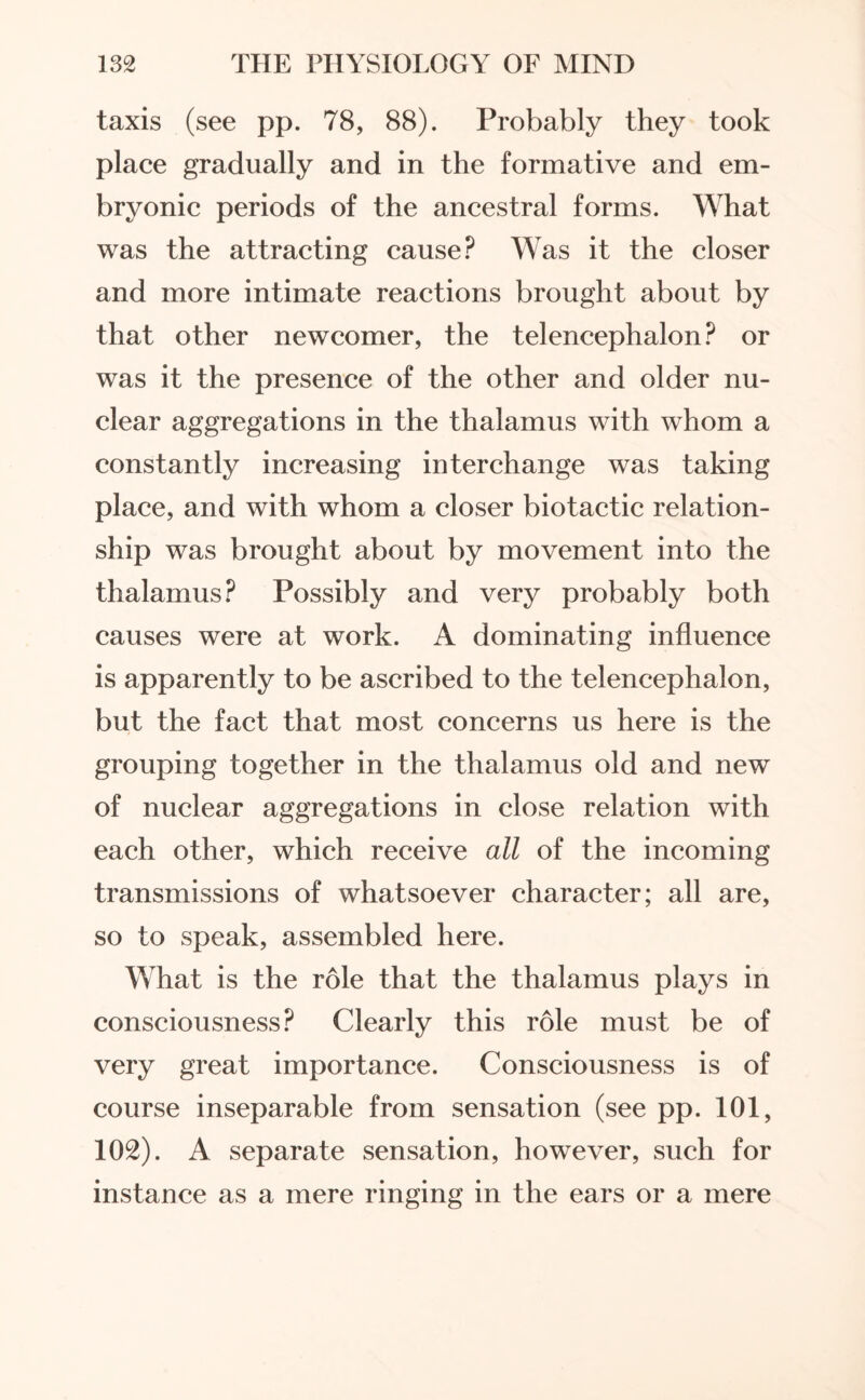 taxis (see pp. 78, 88). Probably they took place gradually and in the formative and em¬ bryonic periods of the ancestral forms. What was the attracting cause? Was it the closer and more intimate reactions brought about by that other newcomer, the telencephalon? or was it the presence of the other and older nu¬ clear aggregations in the thalamus with whom a constantly increasing interchange was taking place, and with whom a closer biotactic relation¬ ship was brought about by movement into the thalamus? Possibly and very probably both causes were at work. A dominating influence is apparently to be ascribed to the telencephalon, but the fact that most concerns us here is the grouping together in the thalamus old and new of nuclear aggregations in close relation with each other, which receive all of the incoming transmissions of whatsoever character; all are, so to speak, assembled here. What is the role that the thalamus plays in consciousness? Clearly this role must be of very great importance. Consciousness is of course inseparable from sensation (see pp. 101, 102). A separate sensation, however, such for instance as a mere ringing in the ears or a mere