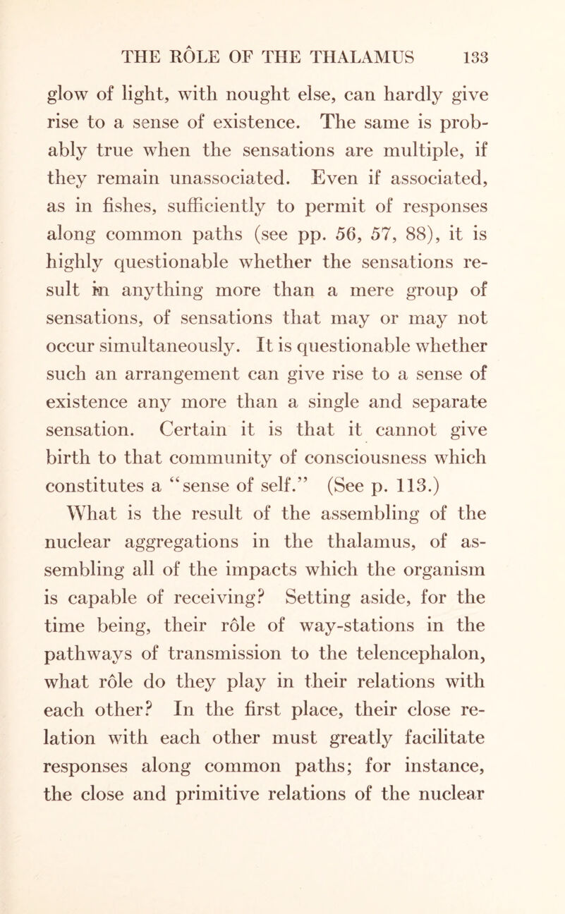 glow of light, with nought else, can hardly give rise to a sense of existence. The same is prob¬ ably true when the sensations are multiple, if they remain unassociated. Even if associated, as in fishes, sufficiently to permit of responses along common paths (see pp. 56, 57, 88), it is highly questionable whether the sensations re¬ sult hi anything more than a mere group of sensations, of sensations that may or may not occur simultaneously. It is questionable whether such an arrangement can give rise to a sense of existence any more than a single and separate sensation. Certain it is that it cannot give birth to that community of consciousness which constitutes a “sense of self.” (See p. 113.) What is the result of the assembling of the nuclear aggregations in the thalamus, of as¬ sembling all of the impacts which the organism is capable of receiving? Setting aside, for the time being, their role of way-stations in the pathways of transmission to the telencephalon, what role do they play in their relations with each other? In the first place, their close re¬ lation with each other must greatly facilitate responses along common paths; for instance, the close and primitive relations of the nuclear