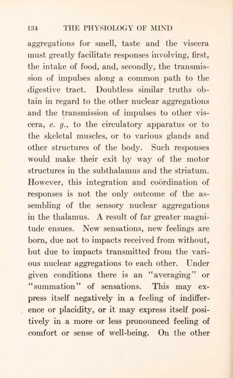 aggregations for smell, taste and the viscera must greatly facilitate responses involving, first, the intake of food, and, secondly, the transmis¬ sion of impulses along a common path to the digestive tract. Doubtless similar truths ob¬ tain in regard to the other nuclear aggregations and the transmission of impulses to other vis¬ cera, e. g., to the circulatory apparatus or to the skeletal muscles, or to various glands and other structures of the body. Such responses would make their exit by way of the motor structures in the sub thalamus and the striatum. However, this integration and coordination of responses is not the only outcome of the as¬ sembling of the sensory nuclear aggregations in the thalamus. A result of far greater magni¬ tude ensues. New sensations, new feelings are born, due not to impacts received from without, but due to impacts transmitted from the vari¬ ous nuclear aggregations to each other. Under given conditions there is an “averaging” or “summation” of sensations. This may ex¬ press itself negatively in a feeling of indiffer¬ ence or placidity, or it may express itself posi¬ tively in a more or less pronounced feeling of comfort or sense of well-being. On the other