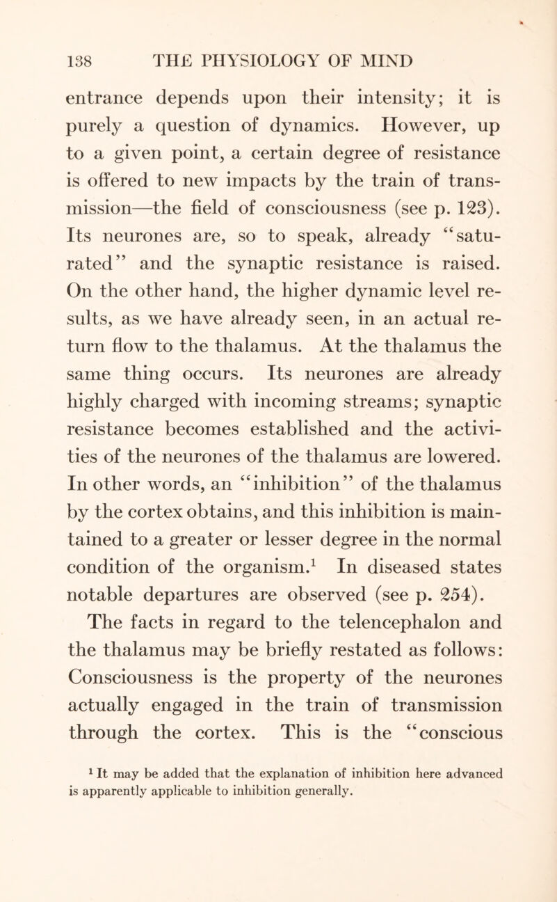 entrance depends upon their intensity; it is purely a question of dynamics. However, up to a given point, a certain degree of resistance is offered to new impacts by the train of trans¬ mission—the field of consciousness (see p. 123). Its neurones are, so to speak, already “satu¬ rated” and the synaptic resistance is raised. On the other hand, the higher dynamic level re¬ sults, as we have already seen, in an actual re¬ turn flow to the thalamus. At the thalamus the same thing occurs. Its neurones are already highly charged with incoming streams; synaptic resistance becomes established and the activi¬ ties of the neurones of the thalamus are lowered. In other words, an “inhibition” of the thalamus by the cortex obtains, and this inhibition is main¬ tained to a greater or lesser degree in the normal condition of the organism.1 In diseased states notable departures are observed (see p. 254). The facts in regard to the telencephalon and the thalamus may be briefly restated as follows: Consciousness is the property of the neurones actually engaged in the train of transmission through the cortex. This is the “conscious 1 It may be added that the explanation of inhibition here advanced is apparently applicable to inhibition generally.