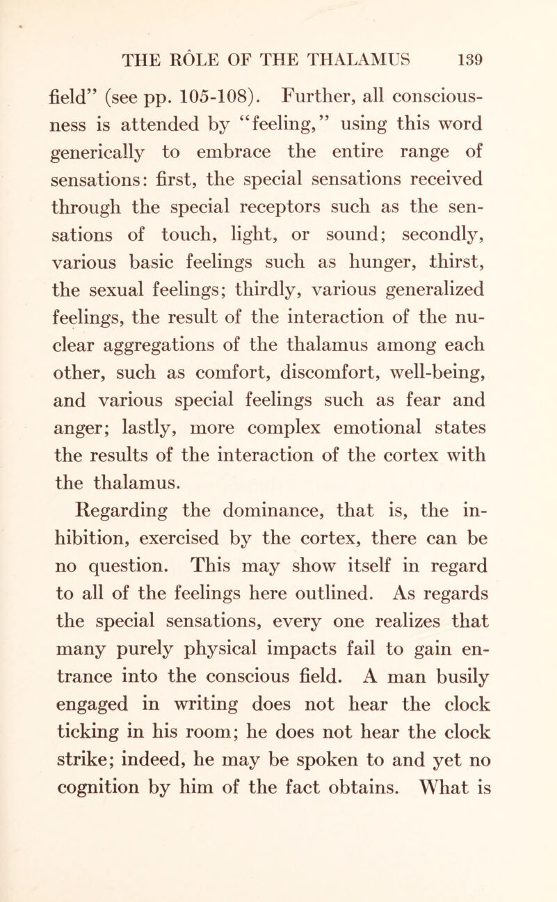 field” (see pp. 105-108). Further, all conscious¬ ness is attended by “feeling,” using this word generically to embrace the entire range of sensations: first, the special sensations received through the special receptors such as the sen¬ sations of touch, light, or sound; secondly, various basic feelings such as hunger, thirst, the sexual feelings; thirdly, various generalized feelings, the result of the interaction of the nu¬ clear aggregations of the thalamus among each other, such as comfort, discomfort, well-being, and various special feelings such as fear and anger; lastly, more complex emotional states the results of the interaction of the cortex with the thalamus. Regarding the dominance, that is, the in¬ hibition, exercised by the cortex, there can be no question. This may show itself in regard to all of the feelings here outlined. As regards the special sensations, every one realizes that many purely physical impacts fail to gain en¬ trance into the conscious field. A man busily engaged in writing does not hear the clock ticking in his room; he does not hear the clock strike; indeed, he may be spoken to and yet no cognition by him of the fact obtains. What is