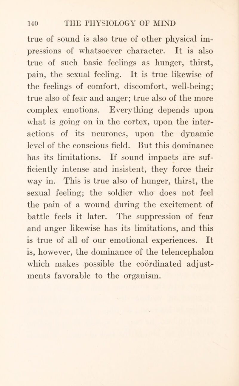 true of sound is also true of other physical im¬ pressions of whatsoever character. It is also true of such basic feelings as hunger, thirst, pain, the sexual feeling. It is true likewise of the feelings of comfort, discomfort, well-being; true also of fear and anger; true also of the more complex emotions. Everything depends upon what is going on in the cortex, upon the inter¬ actions of its neurones, upon the dynamic level of the conscious field. But this dominance has its limitations. If sound impacts are suf¬ ficiently intense and insistent, they force their way in. This is true also of hunger, thirst, the sexual feeling; the soldier who does not feel the pain of a wound during the excitement of battle feels it later. The suppression of fear and anger likewise has its limitations, and this is true of all of our emotional experiences. It is, however, the dominance of the telencephalon which makes possible the coordinated adjust¬ ments favorable to the organism.