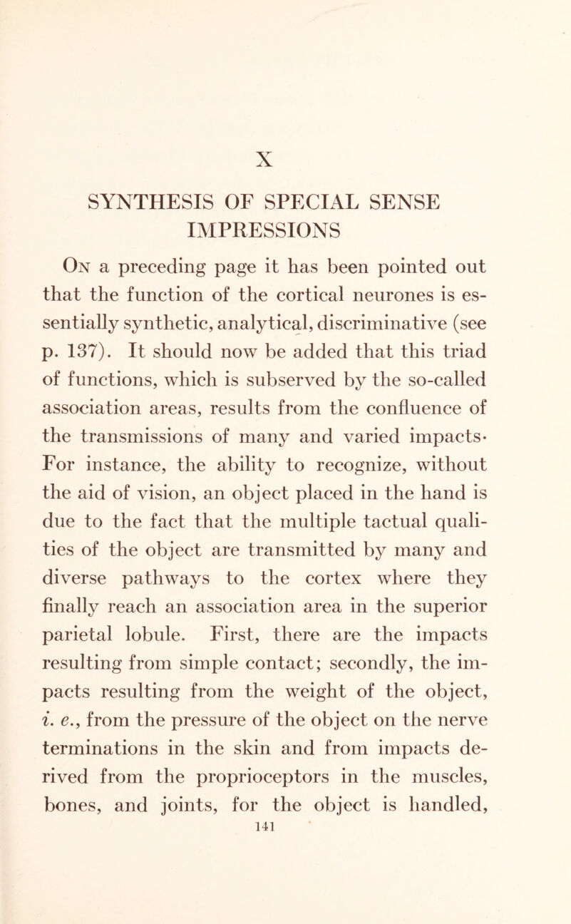 X SYNTHESIS OF SPECIAL SENSE IMPRESSIONS On a preceding page it has been pointed out that the function of the cortical neurones is es¬ sentially synthetic, analytical, discriminative (see p. 137). It should now be added that this triad of functions, which is subserved by the so-called association areas, results from the confluence of the transmissions of many and varied impacts* For instance, the ability to recognize, without the aid of vision, an object placed in the hand is due to the fact that the multiple tactual quali¬ ties of the object are transmitted by many and diverse pathways to the cortex where they finally reach an association area in the superior parietal lobule. First, there are the impacts resulting from simple contact; secondly, the im¬ pacts resulting from the weight of the object, i. c., from the pressure of the object on the nerve terminations in the skin and from impacts de¬ rived from the proprioceptors in the muscles, bones, and joints, for the object is handled,