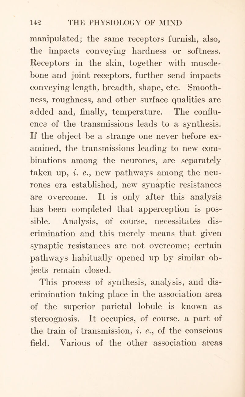 manipulated; the same receptors furnish, also, the impacts conveying hardness or softness. Receptors in the skin, together with muscle- bone and joint receptors, further send impacts conveying length, breadth, shape, etc. Smooth¬ ness, roughness, and other surface qualities are added and, finally, temperature. The conflu¬ ence of the transmissions leads to a synthesis. If the object be a strange one never before ex¬ amined, the transmissions leading to new com¬ binations among the neurones, are separately taken up, i. e., new pathways among the neu- 4 rones era established, new synaptic resistances are overcome. It is only after this analysis has been completed that apperception is pos¬ sible. Analysis, of course, necessitates dis¬ crimination and this merely means that given synaptic resistances are not overcome; certain pathways habitually opened up by similar ob¬ jects remain closed. This process of synthesis, analysis, and dis¬ crimination taking place in the association area of the superior parietal lobule is known as stereognosis. It occupies, of course, a part of the train of transmission, i. e., of the conscious field. Various of the other association areas