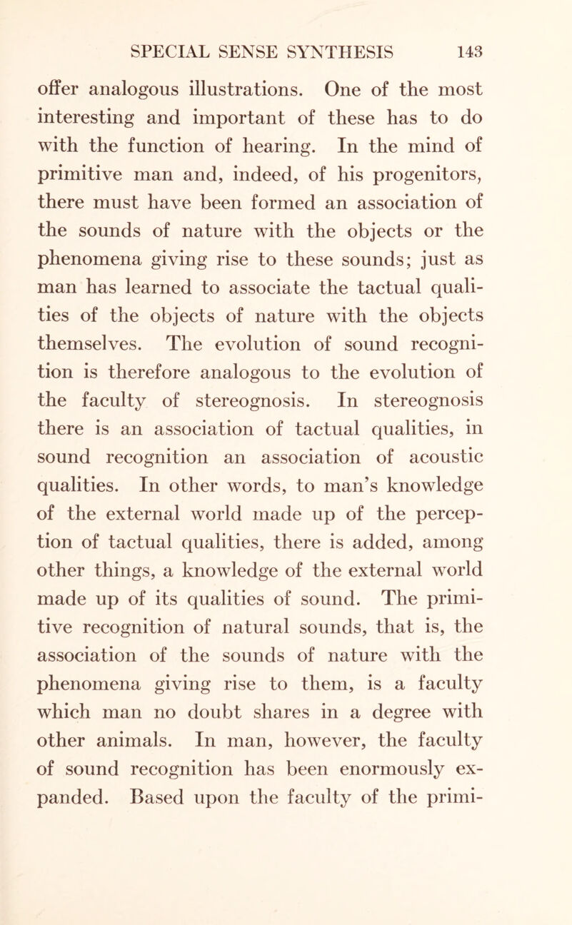 offer analogous illustrations. One of the most interesting and important of these has to do with the function of hearing. In the mind of primitive man and, indeed, of his progenitors, there must have been formed an association of the sounds of nature with the objects or the phenomena giving rise to these sounds; just as man has learned to associate the tactual quali¬ ties of the objects of nature with the objects themselves. The evolution of sound recogni¬ tion is therefore analogous to the evolution of the faculty of stereognosis. In stereognosis there is an association of tactual qualities, in sound recognition an association of acoustic qualities. In other words, to man’s knowledge of the external world made up of the percep¬ tion of tactual qualities, there is added, among other things, a knowledge of the external world made up of its qualities of sound. The primi¬ tive recognition of natural sounds, that is, the association of the sounds of nature with the phenomena giving rise to them, is a faculty which man no doubt shares in a degree with other animals. In man, however, the faculty of sound recognition has been enormously ex¬ panded. Based upon the faculty of the primi-