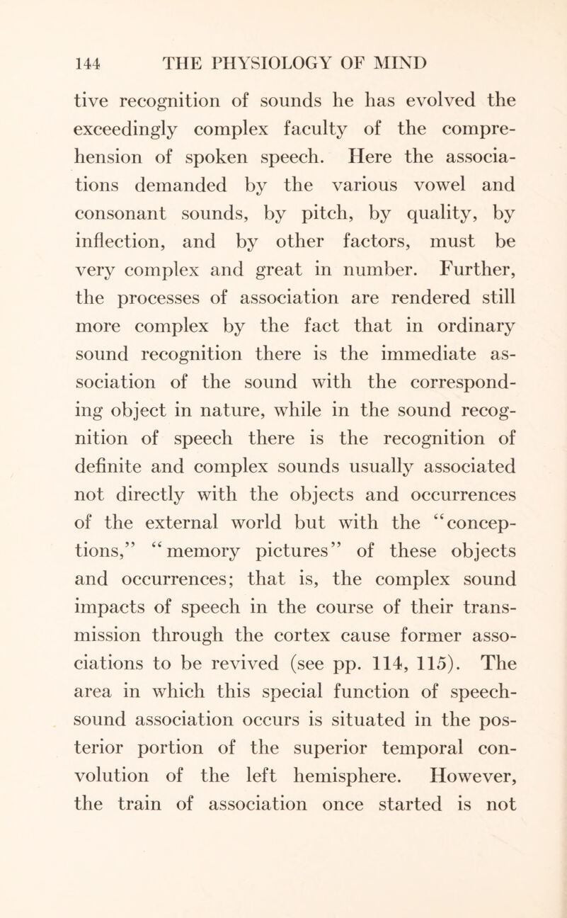tive recognition of sounds he has evolved the exceedingly complex faculty of the compre¬ hension of spoken speech. Here the associa¬ tions demanded by the various vowel and consonant sounds, by pitch, by quality, by inflection, and by other factors, must be very complex and great in number. Further, the processes of association are rendered still more complex by the fact that in ordinary sound recognition there is the immediate as¬ sociation of the sound with the correspond¬ ing object in nature, while in the sound recog¬ nition of speech there is the recognition of definite and complex sounds usually associated not directly with the objects and occurrences of the external world but with the “concep¬ tions,” “memory pictures” of these objects and occurrences; that is, the complex sound impacts of speech in the course of their trans¬ mission through the cortex cause former asso¬ ciations to be revived (see pp. 114, 115). The area in which this special function of speech- sound association occurs is situated in the pos¬ terior portion of the superior temporal con¬ volution of the left hemisphere. However, the train of association once started is not