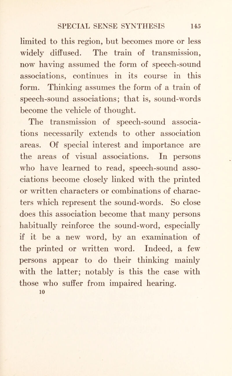 limited to this region, but becomes more or less widely diffused. The train of transmission, now having assumed the form of speech-sound associations, continues in its course in this form. Thinking assumes the form of a train of speech-sound associations; that is, sound-words become the vehicle of thought. The transmission of speech-sound associa¬ tions necessarily extends to other association areas. Of special interest and importance are the areas of visual associations. In persons who have learned to read, speech-sound asso¬ ciations become closely linked with the printed or written characters or combinations of charac¬ ters which represent the sound-words. So close does this association become that many persons habitually reinforce the sound-word, especially if it be a new word, by an examination of the printed or written word. Indeed, a few persons appear to do their thinking mainly with the latter; notably is this the case with those who suffer from impaired hearing. 10
