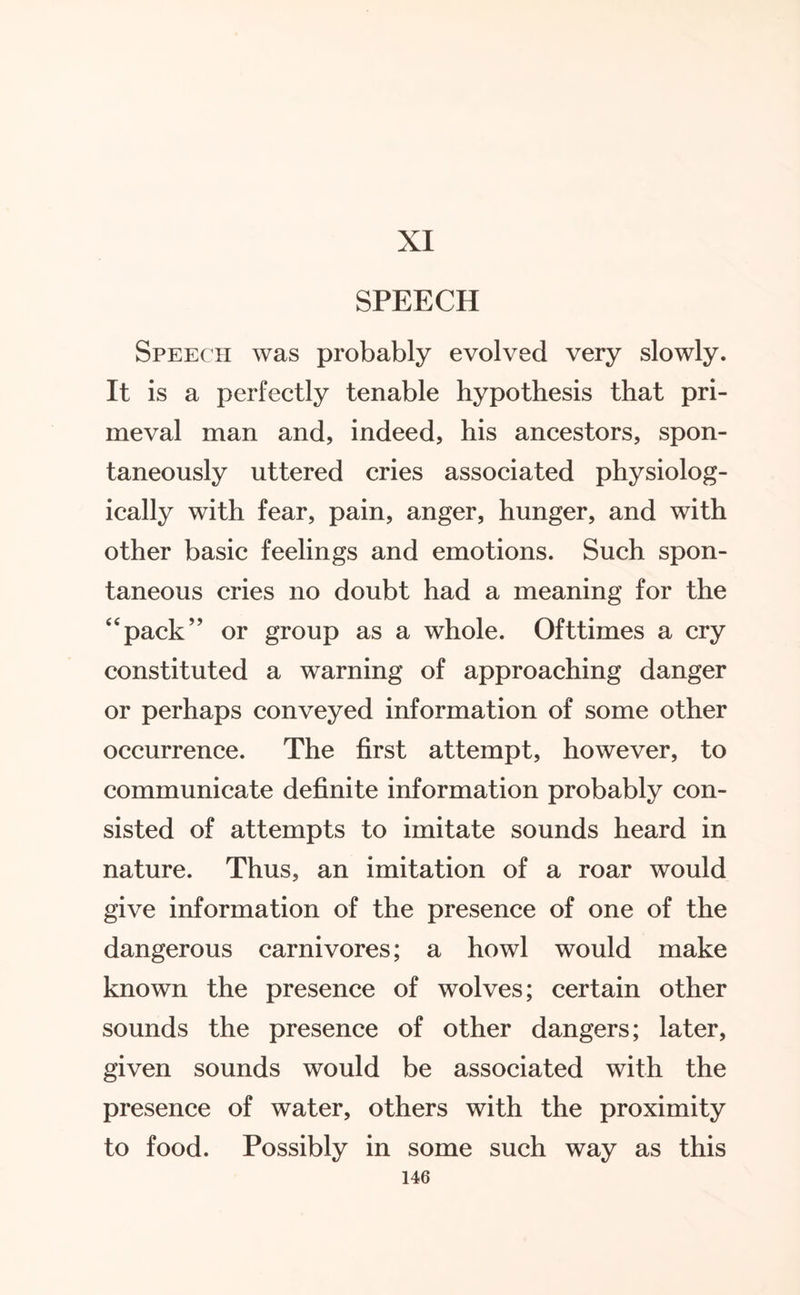 XI SPEECH Speech was probably evolved very slowly. It is a perfectly tenable hypothesis that pri¬ meval man and, indeed, his ancestors, spon¬ taneously uttered cries associated physiolog¬ ically with fear, pain, anger, hunger, and with other basic feelings and emotions. Such spon¬ taneous cries no doubt had a meaning for the pack” or group as a whole. Ofttimes a cry constituted a warning of approaching danger or perhaps conveyed information of some other occurrence. The first attempt, however, to communicate definite information probably con¬ sisted of attempts to imitate sounds heard in nature. Thus, an imitation of a roar would give information of the presence of one of the dangerous carnivores; a howl would make known the presence of wolves; certain other sounds the presence of other dangers; later, given sounds would be associated with the presence of water, others with the proximity to food. Possibly in some such way as this