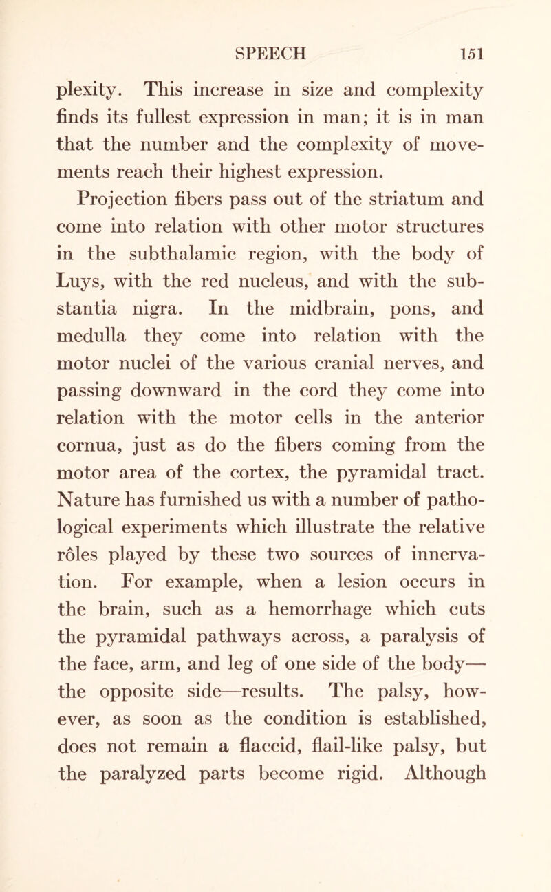 plexity. This increase in size and complexity finds its fullest expression in man; it is in man that the number and the complexity of move¬ ments reach their highest expression. Projection fibers pass out of the striatum and come into relation with other motor structures in the subthalamic region, with the body of Luys, with the red nucleus, and with the sub¬ stantia nigra. In the midbrain, pons, and medulla they come into relation with the motor nuclei of the various cranial nerves, and passing downward in the cord they come into relation with the motor cells in the anterior cornua, just as do the fibers coming from the motor area of the cortex, the pyramidal tract. Nature has furnished us with a number of patho¬ logical experiments which illustrate the relative roles played by these two sources of innerva¬ tion. For example, when a lesion occurs in the brain, such as a hemorrhage which cuts the pyramidal pathways across, a paralysis of the face, arm, and leg of one side of the body— the opposite side—results. The palsy, how¬ ever, as soon as the condition is established, does not remain a flaccid, flail-like palsy, but the paralyzed parts become rigid. Although