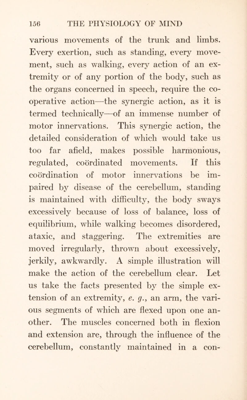 various movements of the trunk and limbs. Every exertion, such as standing, every move¬ ment, such as walking, every action of an ex¬ tremity or of any portion of the body, such as the organs concerned in speech, require the co¬ operative action—the synergic action, as it is termed technically—of an immense number of motor innervations. This synergic action, the detailed consideration of which would take us too far afield, makes possible harmonious, regulated, coordinated movements. If this coordination of motor innervations be im¬ paired by disease of the cerebellum, standing is maintained with difficulty, the body sways excessively because of loss of balance, loss of equilibrium, while walking becomes disordered, ataxic, and staggering. The extremities are moved irregularly, thrown about excessively, jerkily, awkwardly. A simple illustration will make the action of the cerebellum clear. Let us take the facts presented by the simple ex¬ tension of an extremity, e. g., an arm, the vari¬ ous segments of which are flexed upon one an¬ other. The muscles concerned both in flexion and extension are, through the influence of the cerebellum, constantly maintained in a con-