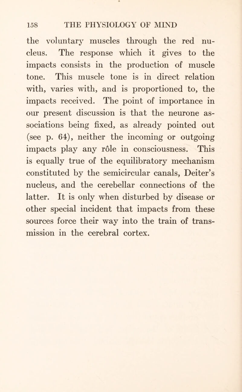 the voluntary muscles through the red nu¬ cleus. The response which it gives to the impacts consists in the production of muscle tone. This muscle tone is in direct relation with, varies with, and is proportioned to, the impacts received. The point of importance in our present discussion is that the neurone as¬ sociations being fixed, as already pointed out (see p. 64), neither the incoming or outgoing impacts play any role in consciousness. This is equally true of the equilibratory mechanism constituted by the semicircular canals, Dei ter’s nucleus, and the cerebellar connections of the latter. It is only when disturbed by disease or other special incident that impacts from these sources force their way into the train of trans¬ mission in the cerebral cortex.