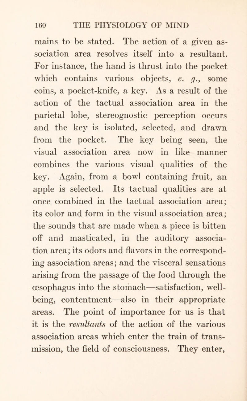 mains to be stated. The action of a given as¬ sociation area resolves itself into a resultant. For instance, the hand is thrust into the pocket which contains various objects, e. g., some coins, a pocket-knife, a key. As a result of the action of the tactual association area in the parietal lobe, stereognostic perception occurs and the key is isolated, selected, and drawn from the pocket. The key being seen, the visual association area now in like manner combines the various visual qualities of the key. Again, from a bowl containing fruit, an apple is selected. Its tactual qualities are at once combined in the tactual association area; its color and form in the visual association area; the sounds that are made when a piece is bitten off and masticated, in the auditory associa¬ tion area; its odors and flavors in the correspond¬ ing association areas; and the visceral sensations arising from the passage of the food through the oesophagus into the stomach—satisfaction, well¬ being, contentment—also in their appropriate areas. The point of importance for us is that it is the resultants of the action of the various association areas which enter the train of trans¬ mission, the field of consciousness. They enter,