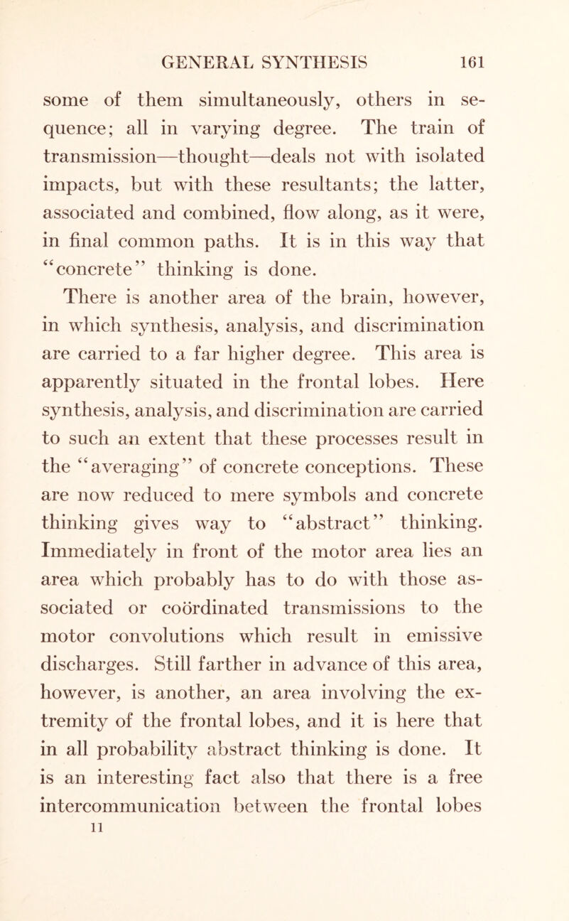 some of them simultaneously, others in se¬ quence; all in varying degree. The train of transmission—thought—deals not with isolated impacts, but with these resultants; the latter, associated and combined, flow along, as it were, in final common paths. It is in this way that “concrete” thinking is done. There is another area of the brain, however, in which synthesis, analysis, and discrimination are carried to a far higher degree. This area is apparently situated in the frontal lobes. Here synthesis, analysis, and discrimination are carried to such an extent that these processes result in the 44averaging” of concrete conceptions. These are now reduced to mere symbols and concrete thinking gives way to abstract’' thinking. Immediately in front of the motor area lies an area which probably has to do with those as¬ sociated or coordinated transmissions to the motor convolutions which result in emissive discharges. Still farther in advance of this area, however, is another, an area involving the ex¬ tremity of the frontal lobes, and it is here that in all probability abstract thinking is done. It is an interesting fact also that there is a free intercommunication between the frontal lobes 11