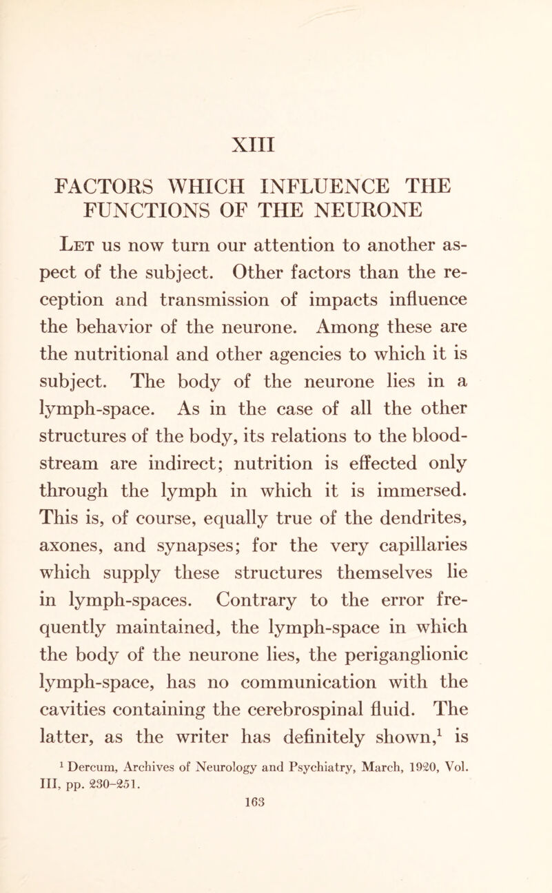 FACTORS WHICH INFLUENCE THE FUNCTIONS OF THE NEURONE Let us now turn our attention to another as¬ pect of the subject. Other factors than the re¬ ception and transmission of impacts influence the behavior of the neurone. Among these are the nutritional and other agencies to which it is subject. The body of the neurone lies in a lymph-space. As in the case of all the other structures of the body, its relations to the blood¬ stream are indirect; nutrition is effected only through the lymph in which it is immersed. This is, of course, equally true of the dendrites, axones, and synapses; for the very capillaries which supply these structures themselves lie in lymph-spaces. Contrary to the error fre¬ quently maintained, the lymph-space in which the body of the neurone lies, the periganglionic lymph-space, has no communication with the cavities containing the cerebrospinal fluid. The latter, as the writer has definitely shown,1 is 1 Dercum, Archives of Neurology and Psychiatry, March, 1920, Vol. Ill, pp. 230-251.